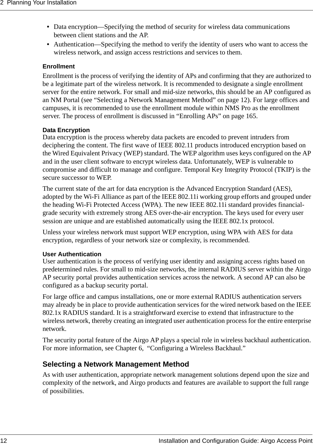 2 Planning Your Installation12 Installation and Configuration Guide: Airgo Access Point•Data encryption—Specifying the method of security for wireless data communications between client stations and the AP.•Authentication—Specifying the method to verify the identity of users who want to access the wireless network, and assign access restrictions and services to them.EnrollmentEnrollment is the process of verifying the identity of APs and confirming that they are authorized to be a legitimate part of the wireless network. It is recommended to designate a single enrollment server for the entire network. For small and mid-size networks, this should be an AP configured as an NM Portal (see “Selecting a Network Management Method” on page 12). For large offices and campuses, it is recommended to use the enrollment module within NMS Pro as the enrollment server. The process of enrollment is discussed in “Enrolling APs” on page 165.Data EncryptionData encryption is the process whereby data packets are encoded to prevent intruders from deciphering the content. The first wave of IEEE 802.11 products introduced encryption based on the Wired Equivalent Privacy (WEP) standard. The WEP algorithm uses keys configured on the AP and in the user client software to encrypt wireless data. Unfortunately, WEP is vulnerable to compromise and difficult to manage and configure. Temporal Key Integrity Protocol (TKIP) is the secure successor to WEP.The current state of the art for data encryption is the Advanced Encryption Standard (AES), adopted by the Wi-Fi Alliance as part of the IEEE 802.11i working group efforts and grouped under the heading Wi-Fi Protected Access (WPA). The new IEEE 802.11i standard provides financial-grade security with extremely strong AES over-the-air encryption. The keys used for every user session are unique and are established automatically using the IEEE 802.1x protocol. Unless your wireless network must support WEP encryption, using WPA with AES for data encryption, regardless of your network size or complexity, is recommended.User AuthenticationUser authentication is the process of verifying user identity and assigning access rights based on predetermined rules. For small to mid-size networks, the internal RADIUS server within the Airgo AP security portal provides authentication services across the network. A second AP can also be configured as a backup security portal.For large office and campus installations, one or more external RADIUS authentication servers may already be in place to provide authentication services for the wired network based on the IEEE 802.1x RADIUS standard. It is a straightforward exercise to extend that infrastructure to the wireless network, thereby creating an integrated user authentication process for the entire enterprise network. The security portal feature of the Airgo AP plays a special role in wireless backhaul authentication. For more information, see Chapter 6,  “Configuring a Wireless Backhaul.”Selecting a Network Management MethodAs with user authentication, appropriate network management solutions depend upon the size and complexity of the network, and Airgo products and features are available to support the full range of possibilities.