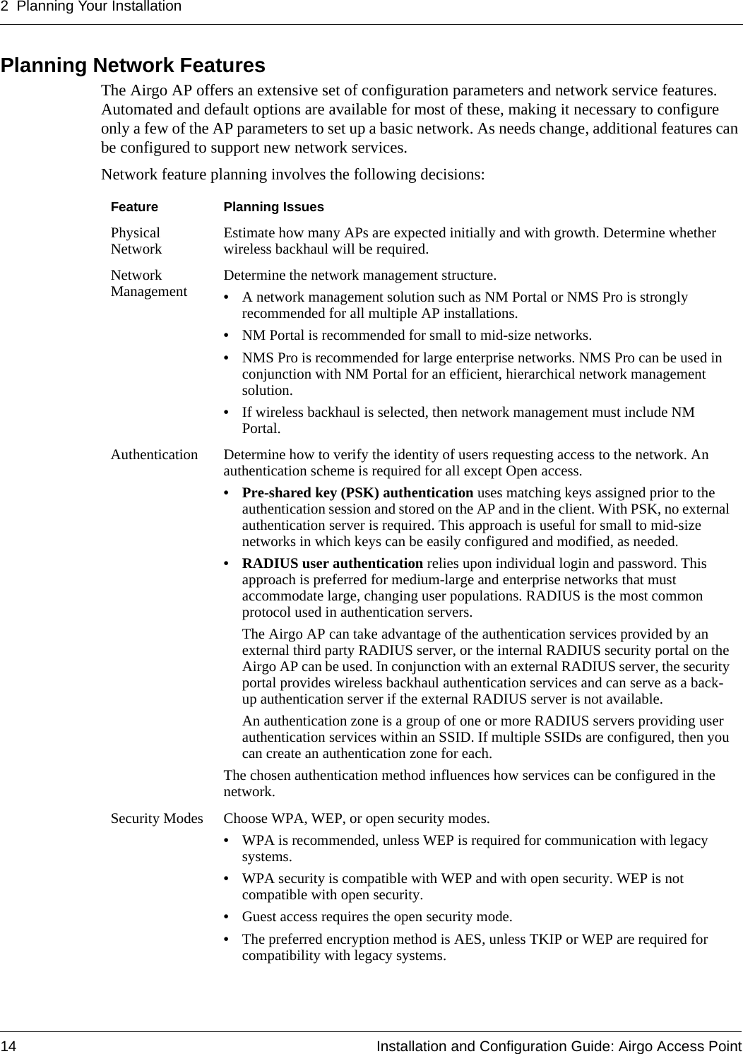 2 Planning Your Installation14 Installation and Configuration Guide: Airgo Access PointPlanning Network FeaturesThe Airgo AP offers an extensive set of configuration parameters and network service features. Automated and default options are available for most of these, making it necessary to configure only a few of the AP parameters to set up a basic network. As needs change, additional features can be configured to support new network services. Network feature planning involves the following decisions:Feature Planning IssuesPhysical Network Estimate how many APs are expected initially and with growth. Determine whether wireless backhaul will be required.Network Management Determine the network management structure. •A network management solution such as NM Portal or NMS Pro is strongly recommended for all multiple AP installations.•NM Portal is recommended for small to mid-size networks.•NMS Pro is recommended for large enterprise networks. NMS Pro can be used in conjunction with NM Portal for an efficient, hierarchical network management solution.•If wireless backhaul is selected, then network management must include NM Portal.Authentication Determine how to verify the identity of users requesting access to the network. An authentication scheme is required for all except Open access.• Pre-shared key (PSK) authentication uses matching keys assigned prior to the authentication session and stored on the AP and in the client. With PSK, no external authentication server is required. This approach is useful for small to mid-size networks in which keys can be easily configured and modified, as needed.• RADIUS user authentication relies upon individual login and password. This approach is preferred for medium-large and enterprise networks that must accommodate large, changing user populations. RADIUS is the most common protocol used in authentication servers.The Airgo AP can take advantage of the authentication services provided by an external third party RADIUS server, or the internal RADIUS security portal on the Airgo AP can be used. In conjunction with an external RADIUS server, the security portal provides wireless backhaul authentication services and can serve as a back-up authentication server if the external RADIUS server is not available.An authentication zone is a group of one or more RADIUS servers providing user authentication services within an SSID. If multiple SSIDs are configured, then you can create an authentication zone for each. The chosen authentication method influences how services can be configured in the network. Security Modes Choose WPA, WEP, or open security modes.•WPA is recommended, unless WEP is required for communication with legacy systems. •WPA security is compatible with WEP and with open security. WEP is not compatible with open security. •Guest access requires the open security mode.•The preferred encryption method is AES, unless TKIP or WEP are required for compatibility with legacy systems.