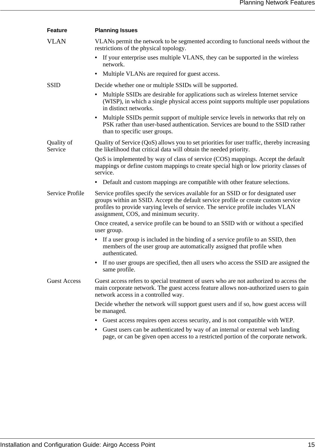 Planning Network FeaturesInstallation and Configuration Guide: Airgo Access Point 15VLAN VLANs permit the network to be segmented according to functional needs without the restrictions of the physical topology. •If your enterprise uses multiple VLANS, they can be supported in the wireless network.•Multiple VLANs are required for guest access.SSID Decide whether one or multiple SSIDs will be supported. •Multiple SSIDs are desirable for applications such as wireless Internet service (WISP), in which a single physical access point supports multiple user populations in distinct networks. •Multiple SSIDs permit support of multiple service levels in networks that rely on PSK rather than user-based authentication. Services are bound to the SSID rather than to specific user groups.Quality of Service Quality of Service (QoS) allows you to set priorities for user traffic, thereby increasing the likelihood that critical data will obtain the needed priority. QoS is implemented by way of class of service (COS) mappings. Accept the default mappings or define custom mappings to create special high or low priority classes of service.•Default and custom mappings are compatible with other feature selections.Service Profile Service profiles specify the services available for an SSID or for designated user groups within an SSID. Accept the default service profile or create custom service profiles to provide varying levels of service. The service profile includes VLAN assignment, COS, and minimum security.Once created, a service profile can be bound to an SSID with or without a specified user group. •If a user group is included in the binding of a service profile to an SSID, then members of the user group are automatically assigned that profile when authenticated. •If no user groups are specified, then all users who access the SSID are assigned the same profile.Guest Access Guest access refers to special treatment of users who are not authorized to access the main corporate network. The guest access feature allows non-authorized users to gain network access in a controlled way. Decide whether the network will support guest users and if so, how guest access will be managed.•Guest access requires open access security, and is not compatible with WEP.•Guest users can be authenticated by way of an internal or external web landing page, or can be given open access to a restricted portion of the corporate network.Feature   Planning Issues