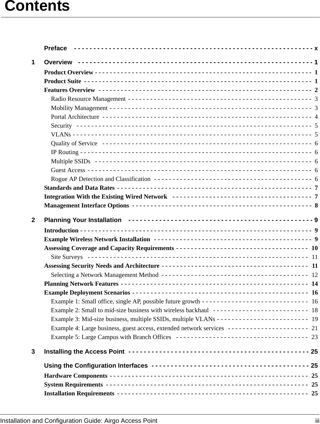 Installation and Configuration Guide: Airgo Access Point iii ContentsPreface  - - - - - - - - - - - - - - - - - - - - - - - - - - - - - - - - - - - - - - - - - - - - - - - - - - - - - - - - - - - - - - x1 Overview  - - - - - - - - - - - - - - - - - - - - - - - - - - - - - - - - - - - - - - - - - - - - - - - - - - - - - - - - - - - - - 1Product Overview - - - - - - - - - - - - - - - - - - - - - - - - - - - - - - - - - - - - - - - - - - - - - - - - - - - - - - - - - - -  1Product Suite - - - - - - - - - - - - - - - - - - - - - - - - - - - - - - - - - - - - - - - - - - - - - - - - - - - - - - - - - - - - - -  1Features Overview  - - - - - - - - - - - - - - - - - - - - - - - - - - - - - - - - - - - - - - - - - - - - - - - - - - - - - - - - - -  2Radio Resource Management - - - - - - - - - - - - - - - - - - - - - - - - - - - - - - - - - - - - - - - - - - - - - - - - - -  3Mobility Management - - - - - - - - - - - - - - - - - - - - - - - - - - - - - - - - - - - - - - - - - - - - - - - - - - - - - - - 3Portal Architecture  - - - - - - - - - - - - - - - - - - - - - - - - - - - - - - - - - - - - - - - - - - - - - - - - - - - - - - - - -  4Security  - - - - - - - - - - - - - - - - - - - - - - - - - - - - - - - - - - - - - - - - - - - - - - - - - - - - - - - - - - - - - - - -  5VLANs - - - - - - - - - - - - - - - - - - - - - - - - - - - - - - - - - - - - - - - - - - - - - - - - - - - - - - - - - - - - - - - - -  5Quality of Service  - - - - - - - - - - - - - - - - - - - - - - - - - - - - - - - - - - - - - - - - - - - - - - - - - - - - - - - - -  6IP Routing - - - - - - - - - - - - - - - - - - - - - - - - - - - - - - - - - - - - - - - - - - - - - - - - - - - - - - - - - - - - - - -  6Multiple SSIDs  - - - - - - - - - - - - - - - - - - - - - - - - - - - - - - - - - - - - - - - - - - - - - - - - - - - - - - - - - - -  6Guest Access - - - - - - - - - - - - - - - - - - - - - - - - - - - - - - - - - - - - - - - - - - - - - - - - - - - - - - - - - - - - -  6Rogue AP Detection and Classification  - - - - - - - - - - - - - - - - - - - - - - - - - - - - - - - - - - - - - - - - - - -  6Standards and Data Rates - - - - - - - - - - - - - - - - - - - - - - - - - - - - - - - - - - - - - - - - - - - - - - - - - - - - -  7Integration With the Existing Wired Network  - - - - - - - - - - - - - - - - - - - - - - - - - - - - - - - - - - - - - -  7Management Interface Options  - - - - - - - - - - - - - - - - - - - - - - - - - - - - - - - - - - - - - - - - - - - - - - - - -  82 Planning Your Installation  - - - - - - - - - - - - - - - - - - - - - - - - - - - - - - - - - - - - - - - - - - - - - - - - 9Introduction - - - - - - - - - - - - - - - - - - - - - - - - - - - - - - - - - - - - - - - - - - - - - - - - - - - - - - - - - - - - - - -  9Example Wireless Network Installation  - - - - - - - - - - - - - - - - - - - - - - - - - - - - - - - - - - - - - - - - - - -  9Assessing Coverage and Capacity Requirements - - - - - - - - - - - - - - - - - - - - - - - - - - - - - - - - - - - -  10Site Surveys  - - - - - - - - - - - - - - - - - - - - - - - - - - - - - - - - - - - - - - - - - - - - - - - - - - - - - - - - - - - -  11Assessing Security Needs and Architecture - - - - - - - - - - - - - - - - - - - - - - - - - - - - - - - - - - - - - - - -  11Selecting a Network Management Method - - - - - - - - - - - - - - - - - - - - - - - - - - - - - - - - - - - - - - - -  12Planning Network Features - - - - - - - - - - - - - - - - - - - - - - - - - - - - - - - - - - - - - - - - - - - - - - - - - - -  14Example Deployment Scenarios - - - - - - - - - - - - - - - - - - - - - - - - - - - - - - - - - - - - - - - - - - - - - - - -  16Example 1: Small office, single AP, possible future growth - - - - - - - - - - - - - - - - - - - - - - - - - - - - -  16Example 2: Small to mid-size business with wireless backhaul  - - - - - - - - - - - - - - - - - - - - - - - - - -  18Example 3: Mid-size business, multiple SSIDs, multiple VLANs - - - - - - - - - - - - - - - - - - - - - - - - -  19Example 4: Large business, guest access, extended network services  - - - - - - - - - - - - - - - - - - - - - -  21Example 5: Large Campus with Branch Offices  - - - - - - - - - - - - - - - - - - - - - - - - - - - - - - - - - - - -  233 Installing the Access Point - - - - - - - - - - - - - - - - - - - - - - - - - - - - - - - - - - - - - - - - - - - - - - - 25Using the Configuration Interfaces - - - - - - - - - - - - - - - - - - - - - - - - - - - - - - - - - - - - - - - - - 25Hardware Components - - - - - - - - - - - - - - - - - - - - - - - - - - - - - - - - - - - - - - - - - - - - - - - - - - - - - -  25System Requirements  - - - - - - - - - - - - - - - - - - - - - - - - - - - - - - - - - - - - - - - - - - - - - - - - - - - - - - -  25Installation Requirements - - - - - - - - - - - - - - - - - - - - - - - - - - - - - - - - - - - - - - - - - - - - - - - - - - - - 25