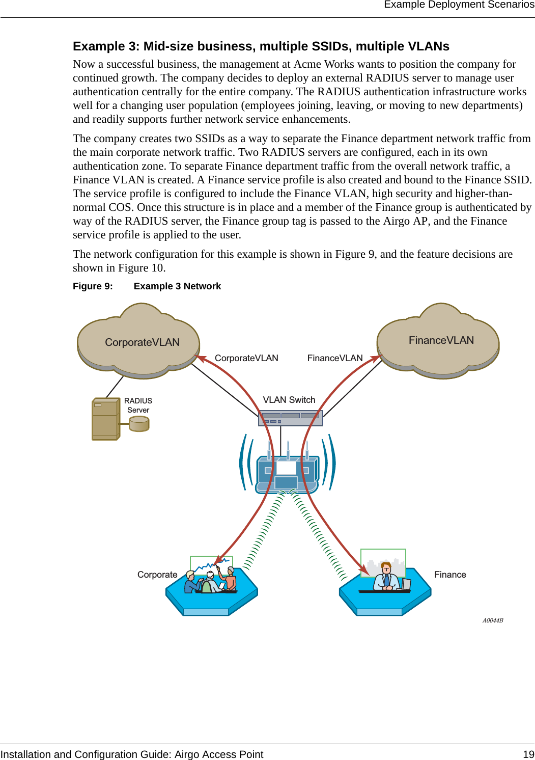 Example Deployment ScenariosInstallation and Configuration Guide: Airgo Access Point 19Example 3: Mid-size business, multiple SSIDs, multiple VLANsNow a successful business, the management at Acme Works wants to position the company for continued growth. The company decides to deploy an external RADIUS server to manage user authentication centrally for the entire company. The RADIUS authentication infrastructure works well for a changing user population (employees joining, leaving, or moving to new departments) and readily supports further network service enhancements. The company creates two SSIDs as a way to separate the Finance department network traffic from the main corporate network traffic. Two RADIUS servers are configured, each in its own authentication zone. To separate Finance department traffic from the overall network traffic, a Finance VLAN is created. A Finance service profile is also created and bound to the Finance SSID. The service profile is configured to include the Finance VLAN, high security and higher-than-normal COS. Once this structure is in place and a member of the Finance group is authenticated by way of the RADIUS server, the Finance group tag is passed to the Airgo AP, and the Finance service profile is applied to the user.The network configuration for this example is shown in Figure 9, and the feature decisions are shown in Figure 10.Figure 9: Example 3 NetworkRADIUSServerA0044BCorporateVLANCorporateVLANVLAN SwitchFinanceVLANFinanceVLANCorporate Finance