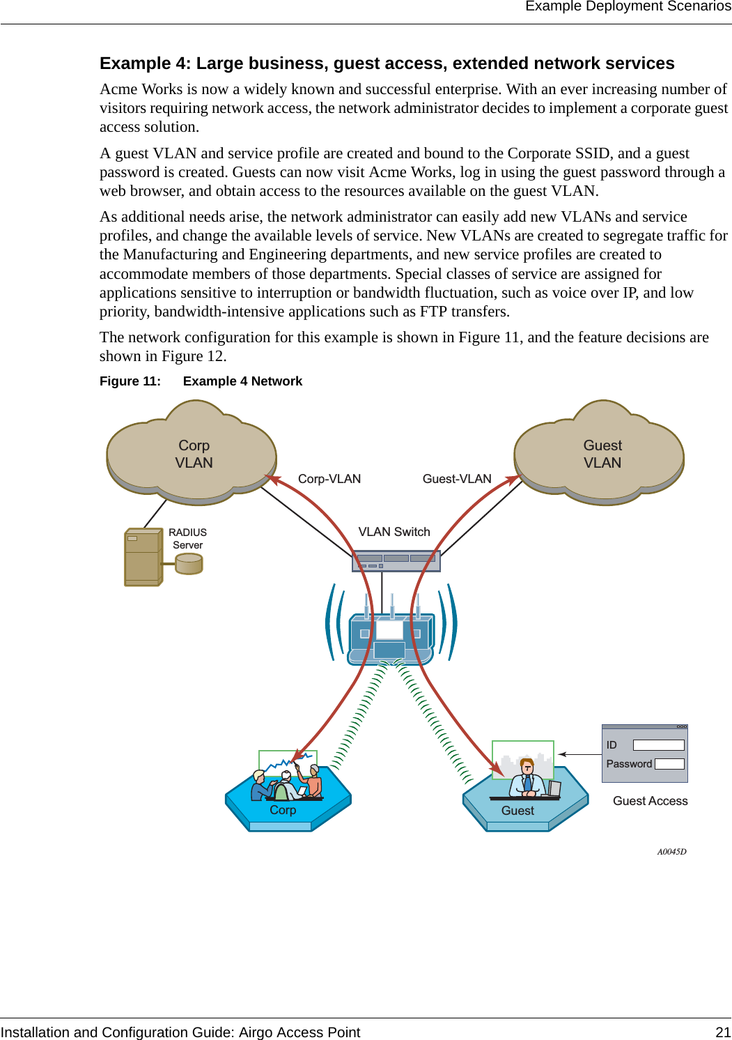 Example Deployment ScenariosInstallation and Configuration Guide: Airgo Access Point 21Example 4: Large business, guest access, extended network servicesAcme Works is now a widely known and successful enterprise. With an ever increasing number of visitors requiring network access, the network administrator decides to implement a corporate guest access solution. A guest VLAN and service profile are created and bound to the Corporate SSID, and a guest password is created. Guests can now visit Acme Works, log in using the guest password through a web browser, and obtain access to the resources available on the guest VLAN.As additional needs arise, the network administrator can easily add new VLANs and service profiles, and change the available levels of service. New VLANs are created to segregate traffic for the Manufacturing and Engineering departments, and new service profiles are created to accommodate members of those departments. Special classes of service are assigned for applications sensitive to interruption or bandwidth fluctuation, such as voice over IP, and low priority, bandwidth-intensive applications such as FTP transfers.The network configuration for this example is shown in Figure 11, and the feature decisions are shown in Figure 12.Figure 11: Example 4 NetworkRADIUSServerA0045DCorpVLANCorp-VLANVLAN SwitchGuestVLANGuest-VLANCorp Guest AccessGuestIDPassword