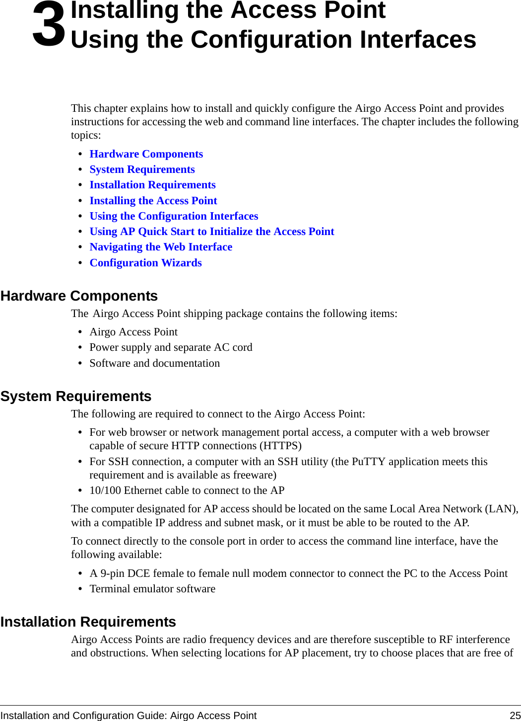 Installation and Configuration Guide: Airgo Access Point 253Installing the Access PointUsing the Configuration InterfacesThis chapter explains how to install and quickly configure the Airgo Access Point and provides instructions for accessing the web and command line interfaces. The chapter includes the following topics:•Hardware Components•System Requirements•Installation Requirements•Installing the Access Point•Using the Configuration Interfaces•Using AP Quick Start to Initialize the Access Point•Navigating the Web Interface•Configuration WizardsHardware ComponentsThe Airgo Access Point shipping package contains the following items:•Airgo Access Point•Power supply and separate AC cord•Software and documentationSystem RequirementsThe following are required to connect to the Airgo Access Point:•For web browser or network management portal access, a computer with a web browser capable of secure HTTP connections (HTTPS)•For SSH connection, a computer with an SSH utility (the PuTTY application meets this requirement and is available as freeware)•10/100 Ethernet cable to connect to the APThe computer designated for AP access should be located on the same Local Area Network (LAN), with a compatible IP address and subnet mask, or it must be able to be routed to the AP.To connect directly to the console port in order to access the command line interface, have the following available:•A 9-pin DCE female to female null modem connector to connect the PC to the Access Point•Terminal emulator softwareInstallation RequirementsAirgo Access Points are radio frequency devices and are therefore susceptible to RF interference and obstructions. When selecting locations for AP placement, try to choose places that are free of 