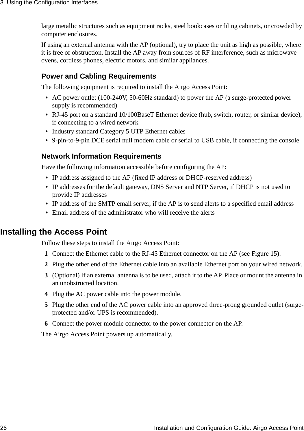 3 Using the Configuration Interfaces26 Installation and Configuration Guide: Airgo Access Pointlarge metallic structures such as equipment racks, steel bookcases or filing cabinets, or crowded by computer enclosures.If using an external antenna with the AP (optional), try to place the unit as high as possible, where it is free of obstruction. Install the AP away from sources of RF interference, such as microwave ovens, cordless phones, electric motors, and similar appliances.Power and Cabling RequirementsThe following equipment is required to install the Airgo Access Point:•AC power outlet (100-240V, 50-60Hz standard) to power the AP (a surge-protected power supply is recommended)•RJ-45 port on a standard 10/100BaseT Ethernet device (hub, switch, router, or similar device), if connecting to a wired network•Industry standard Category 5 UTP Ethernet cables•9-pin-to-9-pin DCE serial null modem cable or serial to USB cable, if connecting the consoleNetwork Information RequirementsHave the following information accessible before configuring the AP: •IP address assigned to the AP (fixed IP address or DHCP-reserved address) •IP addresses for the default gateway, DNS Server and NTP Server, if DHCP is not used to provide IP addresses•IP address of the SMTP email server, if the AP is to send alerts to a specified email address•Email address of the administrator who will receive the alertsInstalling the Access PointFollow these steps to install the Airgo Access Point:1Connect the Ethernet cable to the RJ-45 Ethernet connector on the AP (see Figure 15).2Plug the other end of the Ethernet cable into an available Ethernet port on your wired network.3(Optional) If an external antenna is to be used, attach it to the AP. Place or mount the antenna in an unobstructed location.4Plug the AC power cable into the power module.5Plug the other end of the AC power cable into an approved three-prong grounded outlet (surge-protected and/or UPS is recommended).6Connect the power module connector to the power connector on the AP.The Airgo Access Point powers up automatically.