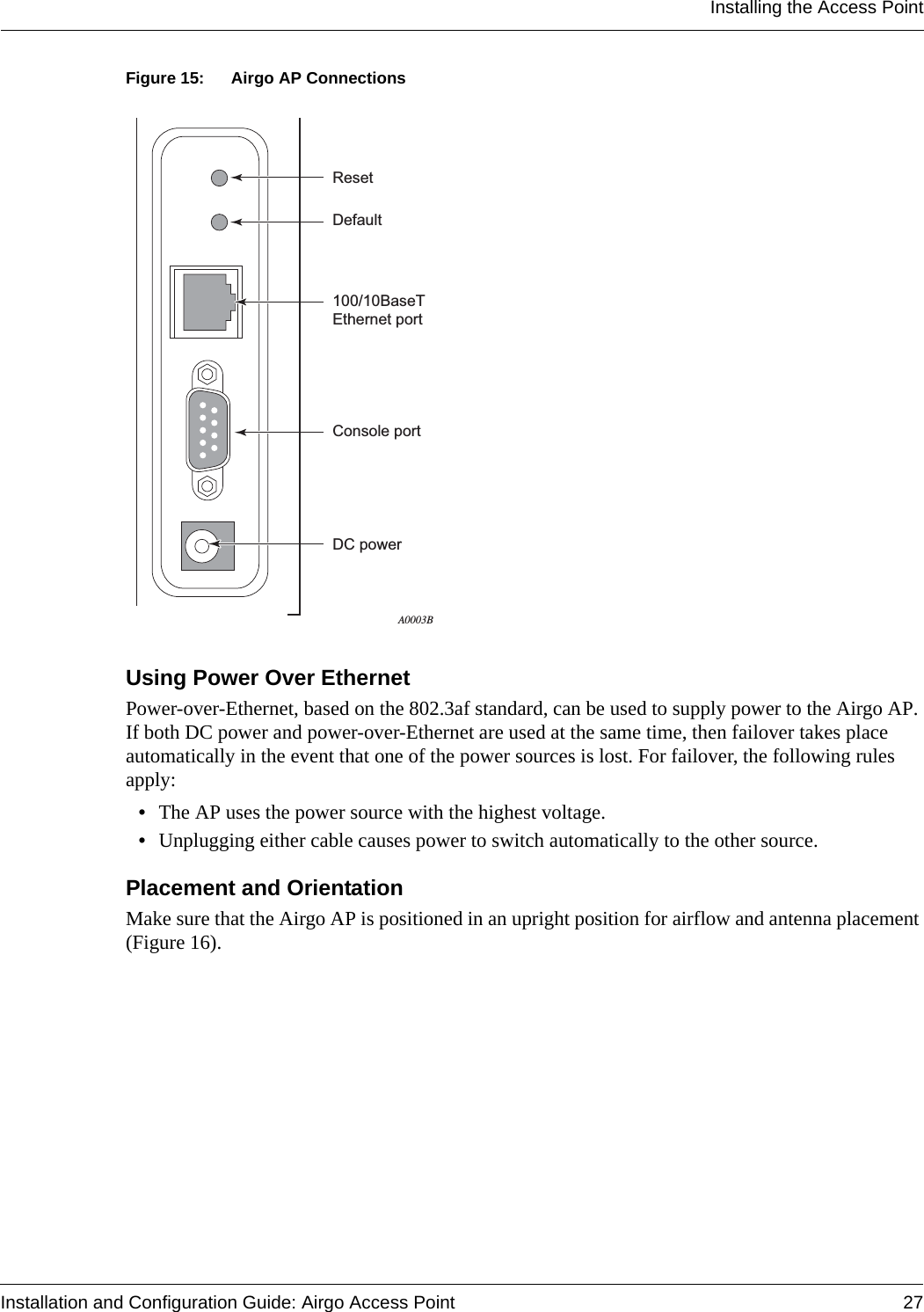 Installing the Access PointInstallation and Configuration Guide: Airgo Access Point 27Figure 15: Airgo AP ConnectionsUsing Power Over EthernetPower-over-Ethernet, based on the 802.3af standard, can be used to supply power to the Airgo AP. If both DC power and power-over-Ethernet are used at the same time, then failover takes place automatically in the event that one of the power sources is lost. For failover, the following rules apply:•The AP uses the power source with the highest voltage.•Unplugging either cable causes power to switch automatically to the other source. Placement and OrientationMake sure that the Airgo AP is positioned in an upright position for airflow and antenna placement (Figure 16).100/10BaseTEthernet portDefaultResetA0003BConsole portDC power