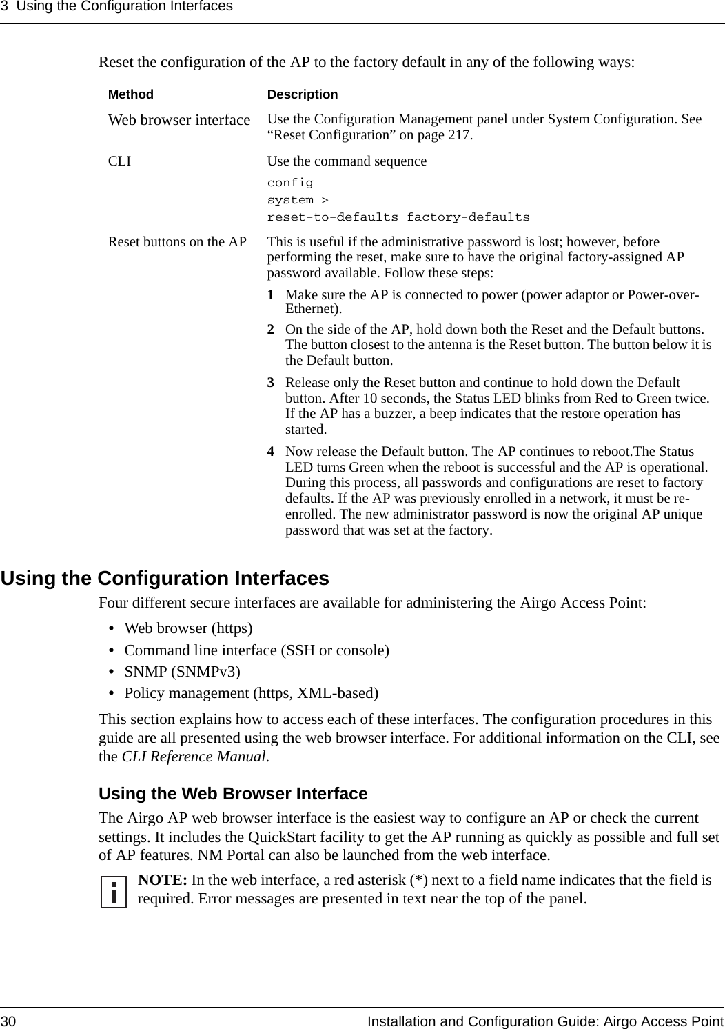 3 Using the Configuration Interfaces30 Installation and Configuration Guide: Airgo Access PointReset the configuration of the AP to the factory default in any of the following ways:Using the Configuration InterfacesFour different secure interfaces are available for administering the Airgo Access Point:•Web browser (https)•Command line interface (SSH or console)•SNMP (SNMPv3)•Policy management (https, XML-based)This section explains how to access each of these interfaces. The configuration procedures in this guide are all presented using the web browser interface. For additional information on the CLI, see the CLI Reference Manual. Using the Web Browser InterfaceThe Airgo AP web browser interface is the easiest way to configure an AP or check the current settings. It includes the QuickStart facility to get the AP running as quickly as possible and full set of AP features. NM Portal can also be launched from the web interface.Method DescriptionWeb browser interface Use the Configuration Management panel under System Configuration. See “Reset Configuration” on page 217. CLI Use the command sequence config system &gt; reset-to-defaults factory-defaultsReset buttons on the AP This is useful if the administrative password is lost; however, before performing the reset, make sure to have the original factory-assigned AP password available. Follow these steps:1Make sure the AP is connected to power (power adaptor or Power-over-Ethernet).2On the side of the AP, hold down both the Reset and the Default buttons. The button closest to the antenna is the Reset button. The button below it is the Default button.3Release only the Reset button and continue to hold down the Default button. After 10 seconds, the Status LED blinks from Red to Green twice. If the AP has a buzzer, a beep indicates that the restore operation has started. 4Now release the Default button. The AP continues to reboot.The Status LED turns Green when the reboot is successful and the AP is operational. During this process, all passwords and configurations are reset to factory defaults. If the AP was previously enrolled in a network, it must be re-enrolled. The new administrator password is now the original AP unique password that was set at the factory.NOTE: In the web interface, a red asterisk (*) next to a field name indicates that the field is required. Error messages are presented in text near the top of the panel.