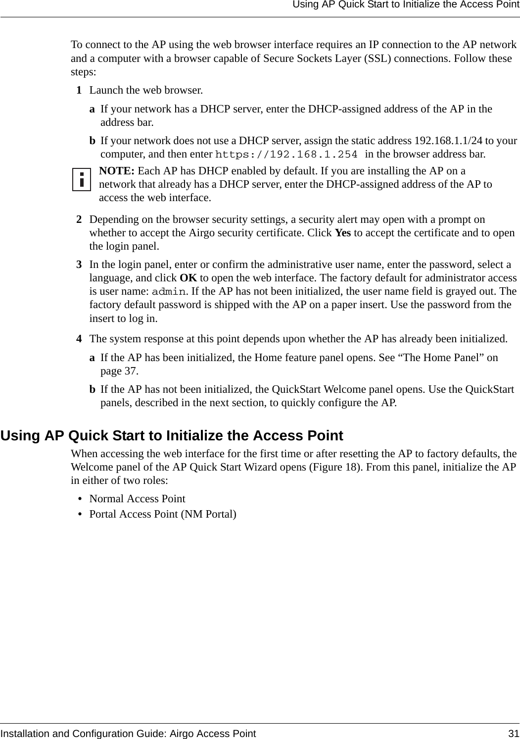 Using AP Quick Start to Initialize the Access PointInstallation and Configuration Guide: Airgo Access Point 31To connect to the AP using the web browser interface requires an IP connection to the AP network and a computer with a browser capable of Secure Sockets Layer (SSL) connections. Follow these steps:1Launch the web browser. aIf your network has a DHCP server, enter the DHCP-assigned address of the AP in the address bar. bIf your network does not use a DHCP server, assign the static address 192.168.1.1/24 to your computer, and then enter https://192.168.1.254 in the browser address bar.2Depending on the browser security settings, a security alert may open with a prompt on whether to accept the Airgo security certificate. Click Yes to accept the certificate and to open the login panel.3In the login panel, enter or confirm the administrative user name, enter the password, select a language, and click OK to open the web interface. The factory default for administrator access is user name: admin. If the AP has not been initialized, the user name field is grayed out. The factory default password is shipped with the AP on a paper insert. Use the password from the insert to log in.4The system response at this point depends upon whether the AP has already been initialized. aIf the AP has been initialized, the Home feature panel opens. See “The Home Panel” on page 37.bIf the AP has not been initialized, the QuickStart Welcome panel opens. Use the QuickStart panels, described in the next section, to quickly configure the AP.Using AP Quick Start to Initialize the Access PointWhen accessing the web interface for the first time or after resetting the AP to factory defaults, the Welcome panel of the AP Quick Start Wizard opens (Figure 18). From this panel, initialize the AP in either of two roles:•Normal Access Point •Portal Access Point (NM Portal)NOTE: Each AP has DHCP enabled by default. If you are installing the AP on a network that already has a DHCP server, enter the DHCP-assigned address of the AP to access the web interface.