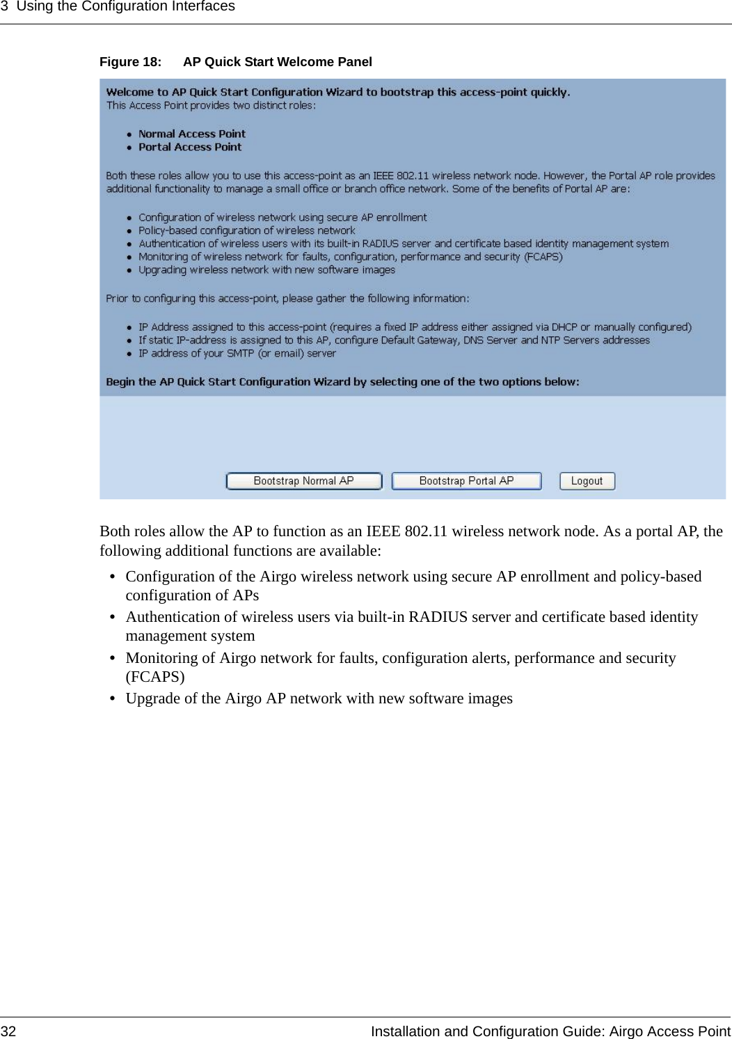 3 Using the Configuration Interfaces32 Installation and Configuration Guide: Airgo Access PointFigure 18: AP Quick Start Welcome PanelBoth roles allow the AP to function as an IEEE 802.11 wireless network node. As a portal AP, the following additional functions are available: •Configuration of the Airgo wireless network using secure AP enrollment and policy-based configuration of APs•Authentication of wireless users via built-in RADIUS server and certificate based identity management system •Monitoring of Airgo network for faults, configuration alerts, performance and security (FCAPS) •Upgrade of the Airgo AP network with new software images