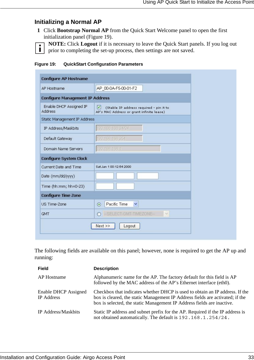 Using AP Quick Start to Initialize the Access PointInstallation and Configuration Guide: Airgo Access Point 33Initializing a Normal AP1Click Bootstrap Normal AP from the Quick Start Welcome panel to open the first initialization panel (Figure 19). Figure 19: QuickStart Configuration ParametersThe following fields are available on this panel; however, none is required to get the AP up and running:NOTE: Click Logout if it is necessary to leave the Quick Start panels. If you log out prior to completing the set-up process, then settings are not saved.Field DescriptionAP Hostname Alphanumeric name for the AP. The factory default for this field is AP followed by the MAC address of the AP’s Ethernet interface (eth0).Enable DHCP Assigned IP Address Checkbox that indicates whether DHCP is used to obtain an IP address. If the box is cleared, the static Management IP Address fields are activated; if the box is selected, the static Management IP Address fields are inactive.IP Address/Maskbits Static IP address and subnet prefix for the AP. Required if the IP address is not obtained automatically. The default is 192.168.1.254/24.