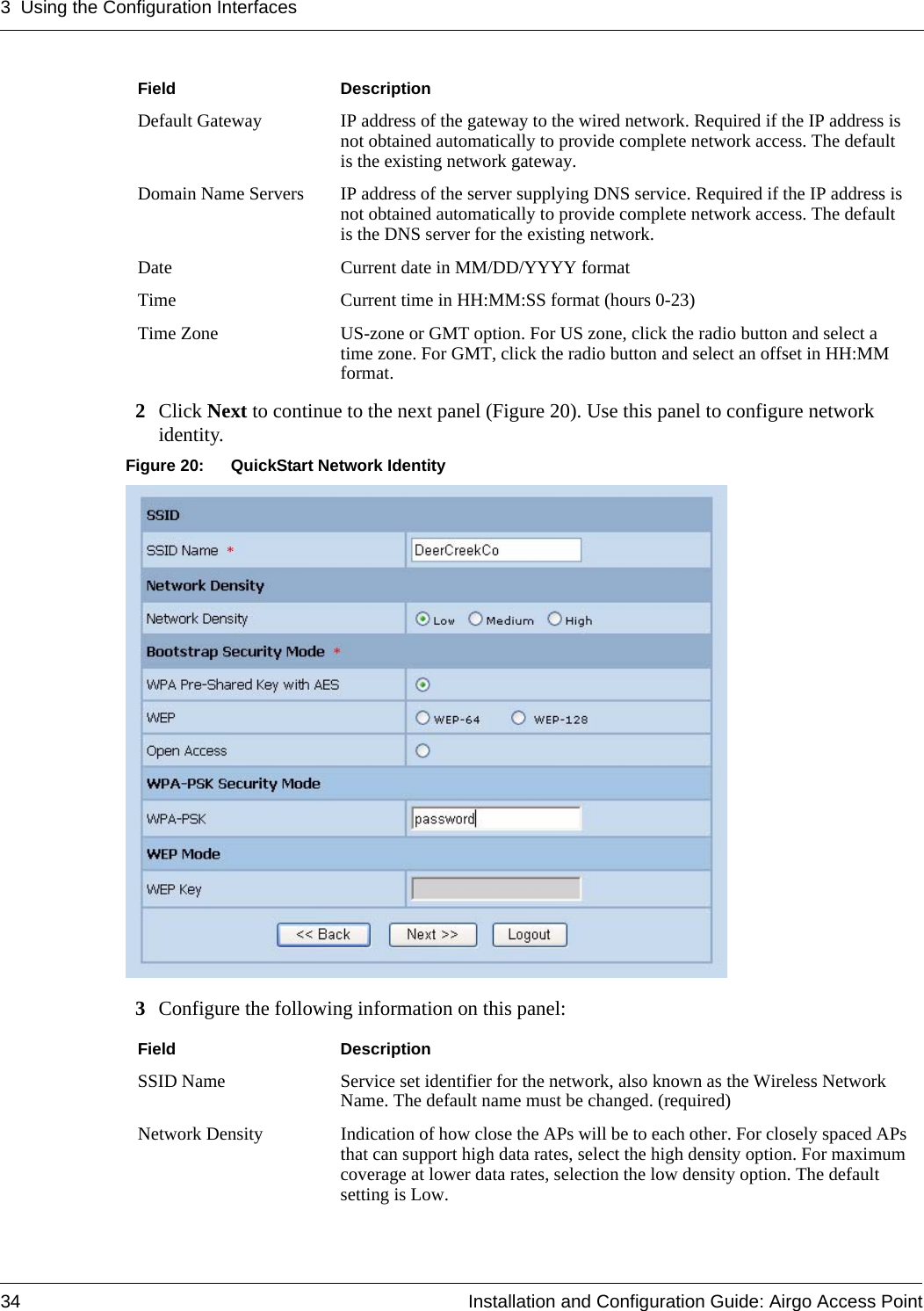 3 Using the Configuration Interfaces34 Installation and Configuration Guide: Airgo Access Point2Click Next to continue to the next panel (Figure 20). Use this panel to configure network identity.Figure 20: QuickStart Network Identity3Configure the following information on this panel:Default Gateway IP address of the gateway to the wired network. Required if the IP address is not obtained automatically to provide complete network access. The default is the existing network gateway.Domain Name Servers IP address of the server supplying DNS service. Required if the IP address is not obtained automatically to provide complete network access. The default is the DNS server for the existing network. Date Current date in MM/DD/YYYY formatTime Current time in HH:MM:SS format (hours 0-23)Time Zone US-zone or GMT option. For US zone, click the radio button and select a time zone. For GMT, click the radio button and select an offset in HH:MM format.Field DescriptionSSID Name Service set identifier for the network, also known as the Wireless Network Name. The default name must be changed. (required)Network Density Indication of how close the APs will be to each other. For closely spaced APs that can support high data rates, select the high density option. For maximum coverage at lower data rates, selection the low density option. The default setting is Low.Field Description