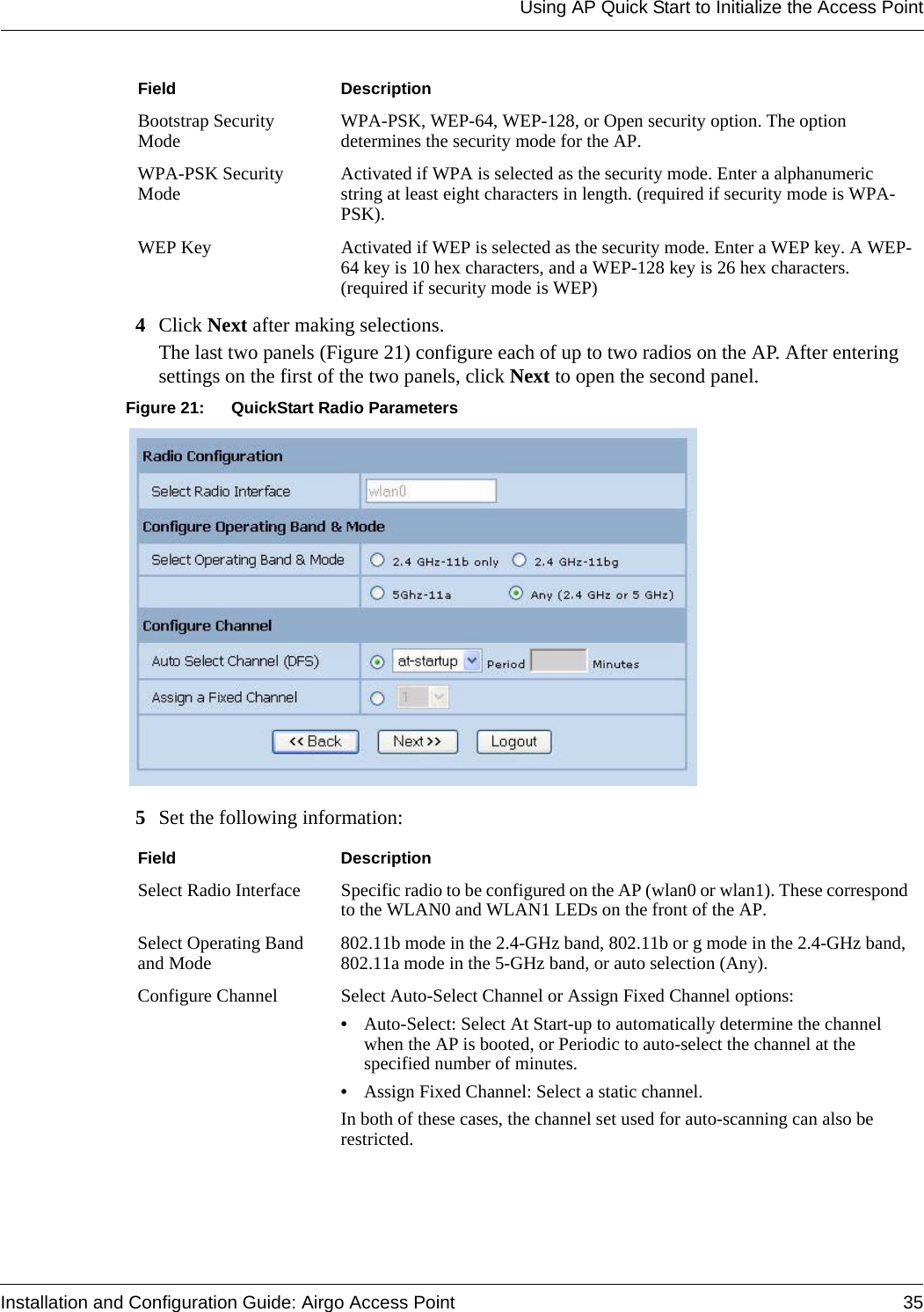 Using AP Quick Start to Initialize the Access PointInstallation and Configuration Guide: Airgo Access Point 354Click Next after making selections.The last two panels (Figure 21) configure each of up to two radios on the AP. After entering settings on the first of the two panels, click Next to open the second panel. Figure 21: QuickStart Radio Parameters5Set the following information:Bootstrap Security Mode WPA-PSK, WEP-64, WEP-128, or Open security option. The option determines the security mode for the AP.WPA-PSK Security Mode Activated if WPA is selected as the security mode. Enter a alphanumeric string at least eight characters in length. (required if security mode is WPA-PSK).WEP Key Activated if WEP is selected as the security mode. Enter a WEP key. A WEP-64 key is 10 hex characters, and a WEP-128 key is 26 hex characters. (required if security mode is WEP)Field DescriptionSelect Radio Interface Specific radio to be configured on the AP (wlan0 or wlan1). These correspond to the WLAN0 and WLAN1 LEDs on the front of the AP.Select Operating Band and Mode 802.11b mode in the 2.4-GHz band, 802.11b or g mode in the 2.4-GHz band, 802.11a mode in the 5-GHz band, or auto selection (Any).Configure Channel Select Auto-Select Channel or Assign Fixed Channel options:•Auto-Select: Select At Start-up to automatically determine the channel when the AP is booted, or Periodic to auto-select the channel at the specified number of minutes.•Assign Fixed Channel: Select a static channel. In both of these cases, the channel set used for auto-scanning can also be restricted.Field Description