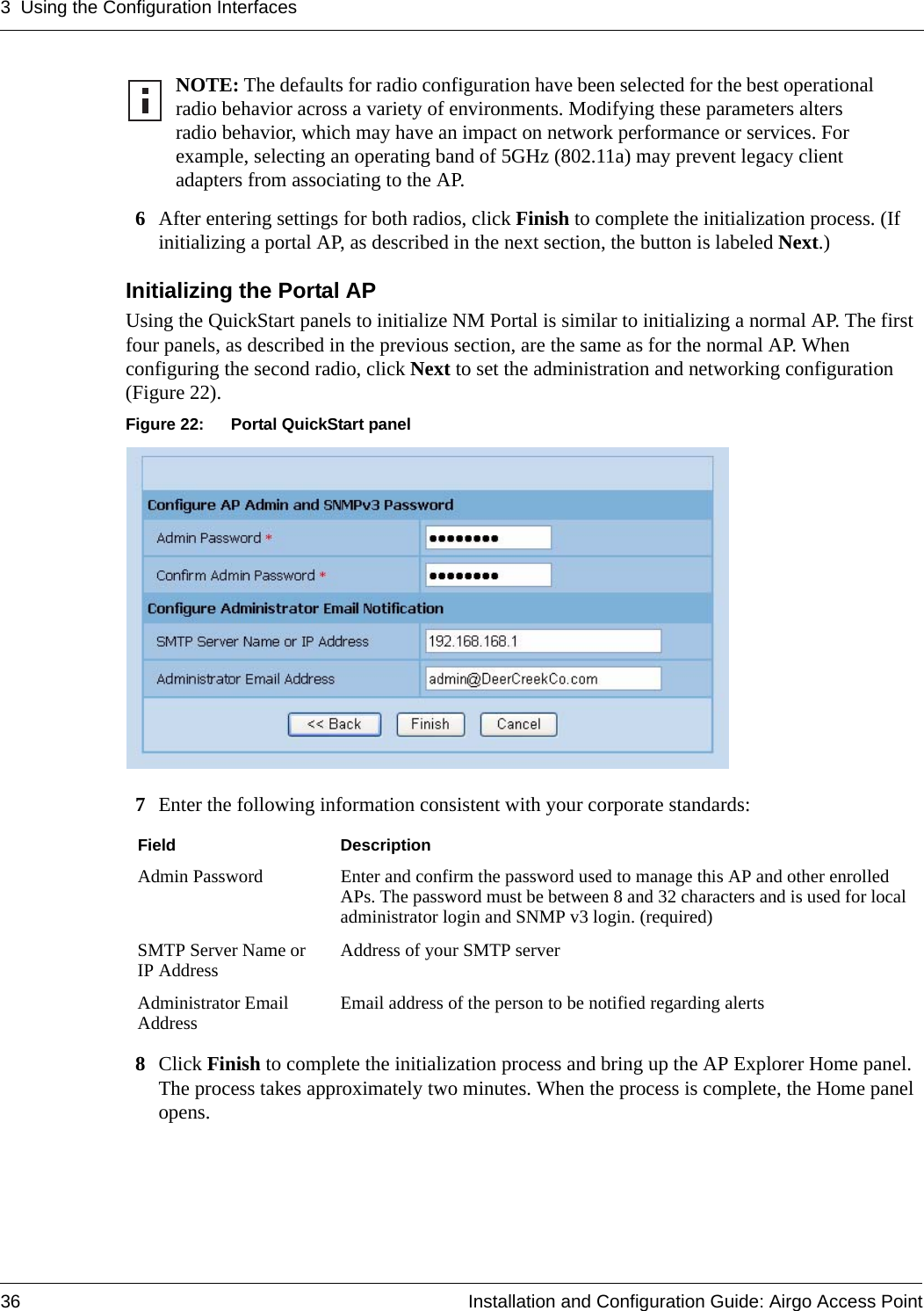 3 Using the Configuration Interfaces36 Installation and Configuration Guide: Airgo Access Point6After entering settings for both radios, click Finish to complete the initialization process. (If initializing a portal AP, as described in the next section, the button is labeled Next.)Initializing the Portal APUsing the QuickStart panels to initialize NM Portal is similar to initializing a normal AP. The first four panels, as described in the previous section, are the same as for the normal AP. When configuring the second radio, click Next to set the administration and networking configuration (Figure 22).Figure 22: Portal QuickStart panel7Enter the following information consistent with your corporate standards:8Click Finish to complete the initialization process and bring up the AP Explorer Home panel. The process takes approximately two minutes. When the process is complete, the Home panel opens.NOTE: The defaults for radio configuration have been selected for the best operational radio behavior across a variety of environments. Modifying these parameters alters radio behavior, which may have an impact on network performance or services. For example, selecting an operating band of 5GHz (802.11a) may prevent legacy client adapters from associating to the AP.Field DescriptionAdmin Password Enter and confirm the password used to manage this AP and other enrolled APs. The password must be between 8 and 32 characters and is used for local administrator login and SNMP v3 login. (required)SMTP Server Name or IP Address Address of your SMTP serverAdministrator Email Address Email address of the person to be notified regarding alerts