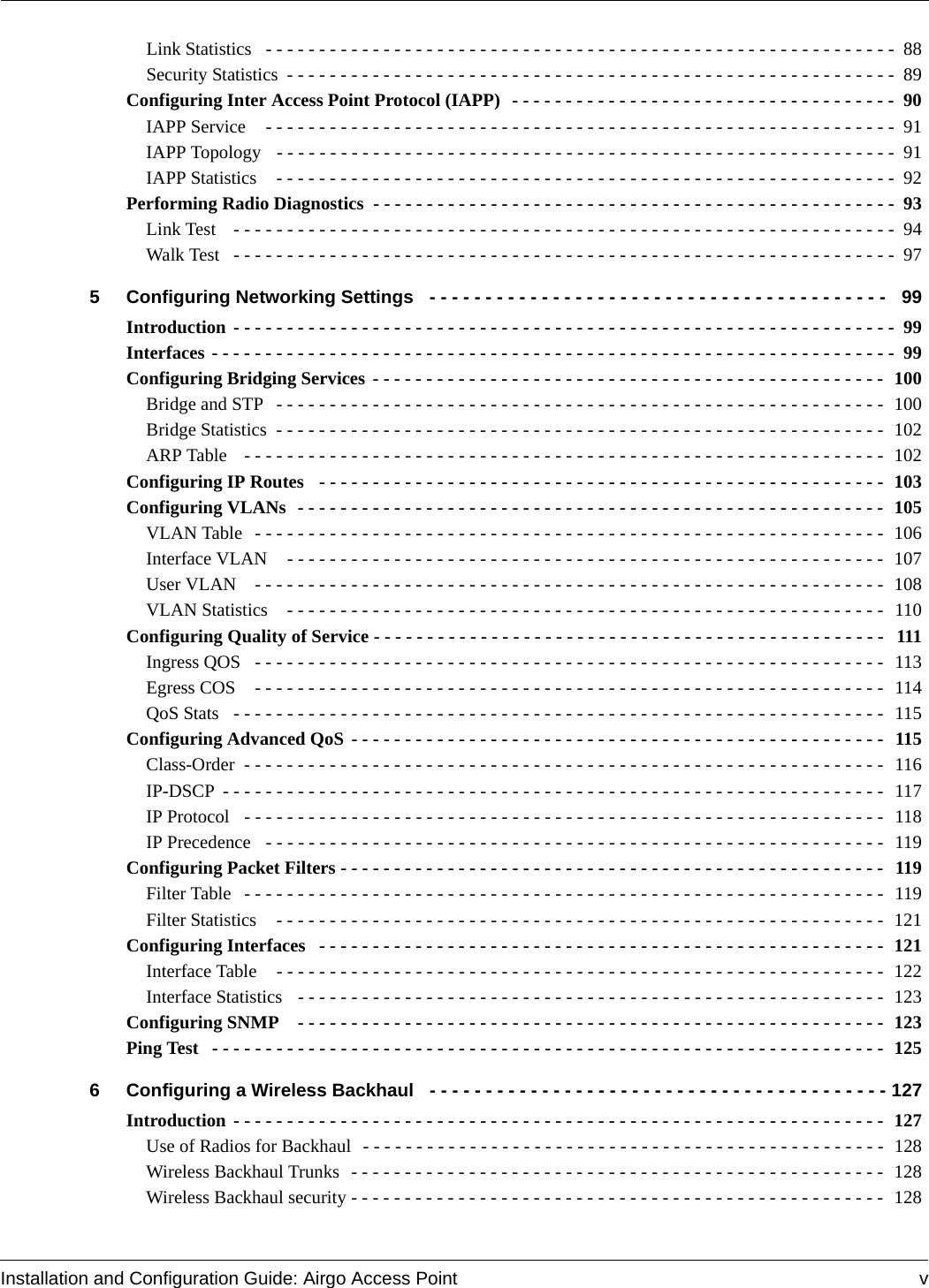 Installation and Configuration Guide: Airgo Access Point vLink Statistics  - - - - - - - - - - - - - - - - - - - - - - - - - - - - - - - - - - - - - - - - - - - - - - - - - - - - - - - - - - -  88Security Statistics - - - - - - - - - - - - - - - - - - - - - - - - - - - - - - - - - - - - - - - - - - - - - - - - - - - - - - - - -  89Configuring Inter Access Point Protocol (IAPP)  - - - - - - - - - - - - - - - - - - - - - - - - - - - - - - - - - - - -  90IAPP Service   - - - - - - - - - - - - - - - - - - - - - - - - - - - - - - - - - - - - - - - - - - - - - - - - - - - - - - - - - - -  91IAPP Topology   - - - - - - - - - - - - - - - - - - - - - - - - - - - - - - - - - - - - - - - - - - - - - - - - - - - - - - - - - -  91IAPP Statistics   - - - - - - - - - - - - - - - - - - - - - - - - - - - - - - - - - - - - - - - - - - - - - - - - - - - - - - - - - -  92Performing Radio Diagnostics  - - - - - - - - - - - - - - - - - - - - - - - - - - - - - - - - - - - - - - - - - - - - - - - - -  93Link Test   - - - - - - - - - - - - - - - - - - - - - - - - - - - - - - - - - - - - - - - - - - - - - - - - - - - - - - - - - - - - - -  94Walk Test   - - - - - - - - - - - - - - - - - - - - - - - - - - - - - - - - - - - - - - - - - - - - - - - - - - - - - - - - - - - - - -  975 Configuring Networking Settings  - - - - - - - - - - - - - - - - - - - - - - - - - - - - - - - - - - - - - - - - -  99Introduction - - - - - - - - - - - - - - - - - - - - - - - - - - - - - - - - - - - - - - - - - - - - - - - - - - - - - - - - - - - - - -  99Interfaces - - - - - - - - - - - - - - - - - - - - - - - - - - - - - - - - - - - - - - - - - - - - - - - - - - - - - - - - - - - - - - - -  99Configuring Bridging Services - - - - - - - - - - - - - - - - - - - - - - - - - - - - - - - - - - - - - - - - - - - - - - - -  100Bridge and STP  - - - - - - - - - - - - - - - - - - - - - - - - - - - - - - - - - - - - - - - - - - - - - - - - - - - - - - - - - 100Bridge Statistics  - - - - - - - - - - - - - - - - - - - - - - - - - - - - - - - - - - - - - - - - - - - - - - - - - - - - - - - - -  102ARP Table   - - - - - - - - - - - - - - - - - - - - - - - - - - - - - - - - - - - - - - - - - - - - - - - - - - - - - - - - - - - -  102Configuring IP Routes  - - - - - - - - - - - - - - - - - - - - - - - - - - - - - - - - - - - - - - - - - - - - - - - - - - - - - 103Configuring VLANs  - - - - - - - - - - - - - - - - - - - - - - - - - - - - - - - - - - - - - - - - - - - - - - - - - - - - - - - 105VLAN Table  - - - - - - - - - - - - - - - - - - - - - - - - - - - - - - - - - - - - - - - - - - - - - - - - - - - - - - - - - - - 106Interface VLAN   - - - - - - - - - - - - - - - - - - - - - - - - - - - - - - - - - - - - - - - - - - - - - - - - - - - - - - - - 107User VLAN   - - - - - - - - - - - - - - - - - - - - - - - - - - - - - - - - - - - - - - - - - - - - - - - - - - - - - - - - - - - 108VLAN Statistics   - - - - - - - - - - - - - - - - - - - - - - - - - - - - - - - - - - - - - - - - - - - - - - - - - - - - - - - - 110Configuring Quality of Service - - - - - - - - - - - - - - - - - - - - - - - - - - - - - - - - - - - - - - - - - - - - - - - -  111Ingress QOS   - - - - - - - - - - - - - - - - - - - - - - - - - - - - - - - - - - - - - - - - - - - - - - - - - - - - - - - - - - -  113Egress COS   - - - - - - - - - - - - - - - - - - - - - - - - - - - - - - - - - - - - - - - - - - - - - - - - - - - - - - - - - - -  114QoS Stats  - - - - - - - - - - - - - - - - - - - - - - - - - - - - - - - - - - - - - - - - - - - - - - - - - - - - - - - - - - - - -  115Configuring Advanced QoS - - - - - - - - - - - - - - - - - - - - - - - - - - - - - - - - - - - - - - - - - - - - - - - - - -  115Class-Order - - - - - - - - - - - - - - - - - - - - - - - - - - - - - - - - - - - - - - - - - - - - - - - - - - - - - - - - - - - -  116IP-DSCP - - - - - - - - - - - - - - - - - - - - - - - - - - - - - - - - - - - - - - - - - - - - - - - - - - - - - - - - - - - - - -  117IP Protocol  - - - - - - - - - - - - - - - - - - - - - - - - - - - - - - - - - - - - - - - - - - - - - - - - - - - - - - - - - - - -  118IP Precedence  - - - - - - - - - - - - - - - - - - - - - - - - - - - - - - - - - - - - - - - - - - - - - - - - - - - - - - - - - -  119Configuring Packet Filters - - - - - - - - - - - - - - - - - - - - - - - - - - - - - - - - - - - - - - - - - - - - - - - - - - - 119Filter Table  - - - - - - - - - - - - - - - - - - - - - - - - - - - - - - - - - - - - - - - - - - - - - - - - - - - - - - - - - - - -  119Filter Statistics   - - - - - - - - - - - - - - - - - - - - - - - - - - - - - - - - - - - - - - - - - - - - - - - - - - - - - - - - -  121Configuring Interfaces  - - - - - - - - - - - - - - - - - - - - - - - - - - - - - - - - - - - - - - - - - - - - - - - - - - - - - 121Interface Table   - - - - - - - - - - - - - - - - - - - - - - - - - - - - - - - - - - - - - - - - - - - - - - - - - - - - - - - - -  122Interface Statistics   - - - - - - - - - - - - - - - - - - - - - - - - - - - - - - - - - - - - - - - - - - - - - - - - - - - - - - -  123Configuring SNMP   - - - - - - - - - - - - - - - - - - - - - - - - - - - - - - - - - - - - - - - - - - - - - - - - - - - - - - - 123Ping Test  - - - - - - - - - - - - - - - - - - - - - - - - - - - - - - - - - - - - - - - - - - - - - - - - - - - - - - - - - - - - - - -  1256 Configuring a Wireless Backhaul  - - - - - - - - - - - - - - - - - - - - - - - - - - - - - - - - - - - - - - - - - 127Introduction - - - - - - - - - - - - - - - - - - - - - - - - - - - - - - - - - - - - - - - - - - - - - - - - - - - - - - - - - - - - -  127Use of Radios for Backhaul  - - - - - - - - - - - - - - - - - - - - - - - - - - - - - - - - - - - - - - - - - - - - - - - - -  128Wireless Backhaul Trunks  - - - - - - - - - - - - - - - - - - - - - - - - - - - - - - - - - - - - - - - - - - - - - - - - - -  128Wireless Backhaul security - - - - - - - - - - - - - - - - - - - - - - - - - - - - - - - - - - - - - - - - - - - - - - - - - -  128