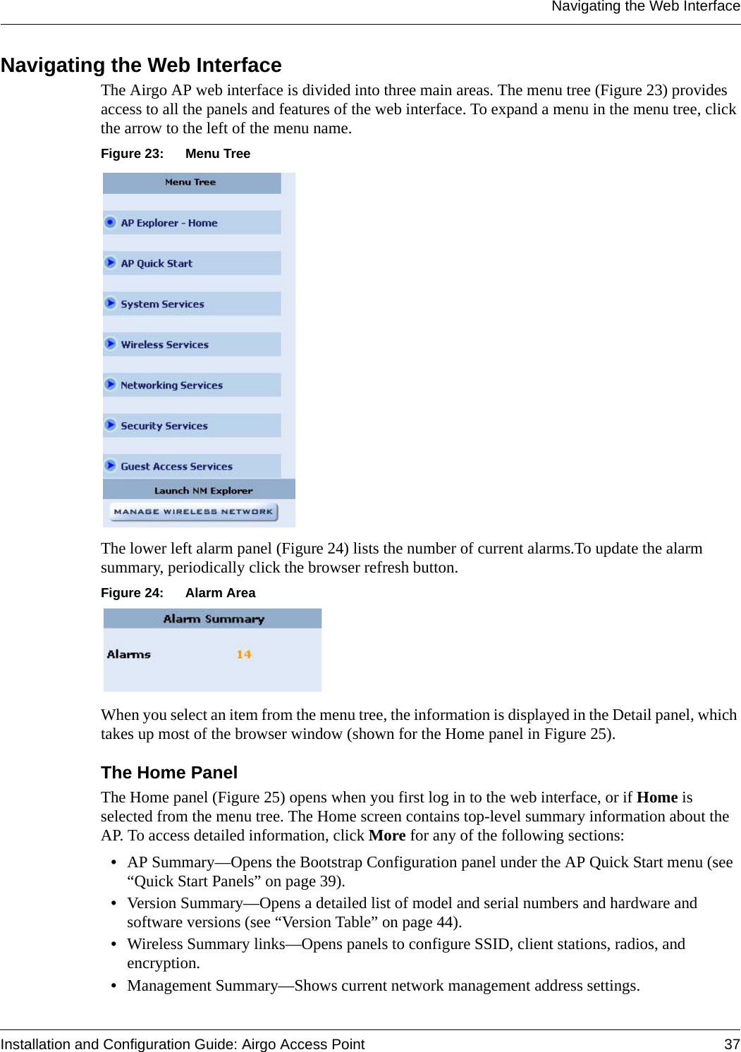 Navigating the Web InterfaceInstallation and Configuration Guide: Airgo Access Point 37Navigating the Web Interface The Airgo AP web interface is divided into three main areas. The menu tree (Figure 23) provides access to all the panels and features of the web interface. To expand a menu in the menu tree, click the arrow to the left of the menu name. Figure 23: Menu TreeThe lower left alarm panel (Figure 24) lists the number of current alarms.To update the alarm summary, periodically click the browser refresh button.Figure 24: Alarm AreaWhen you select an item from the menu tree, the information is displayed in the Detail panel, which takes up most of the browser window (shown for the Home panel in Figure 25).The Home PanelThe Home panel (Figure 25) opens when you first log in to the web interface, or if Home is selected from the menu tree. The Home screen contains top-level summary information about the AP. To access detailed information, click More for any of the following sections:•AP Summary—Opens the Bootstrap Configuration panel under the AP Quick Start menu (see “Quick Start Panels” on page 39).•Version Summary—Opens a detailed list of model and serial numbers and hardware and software versions (see “Version Table” on page 44).•Wireless Summary links—Opens panels to configure SSID, client stations, radios, and encryption.•Management Summary—Shows current network management address settings.