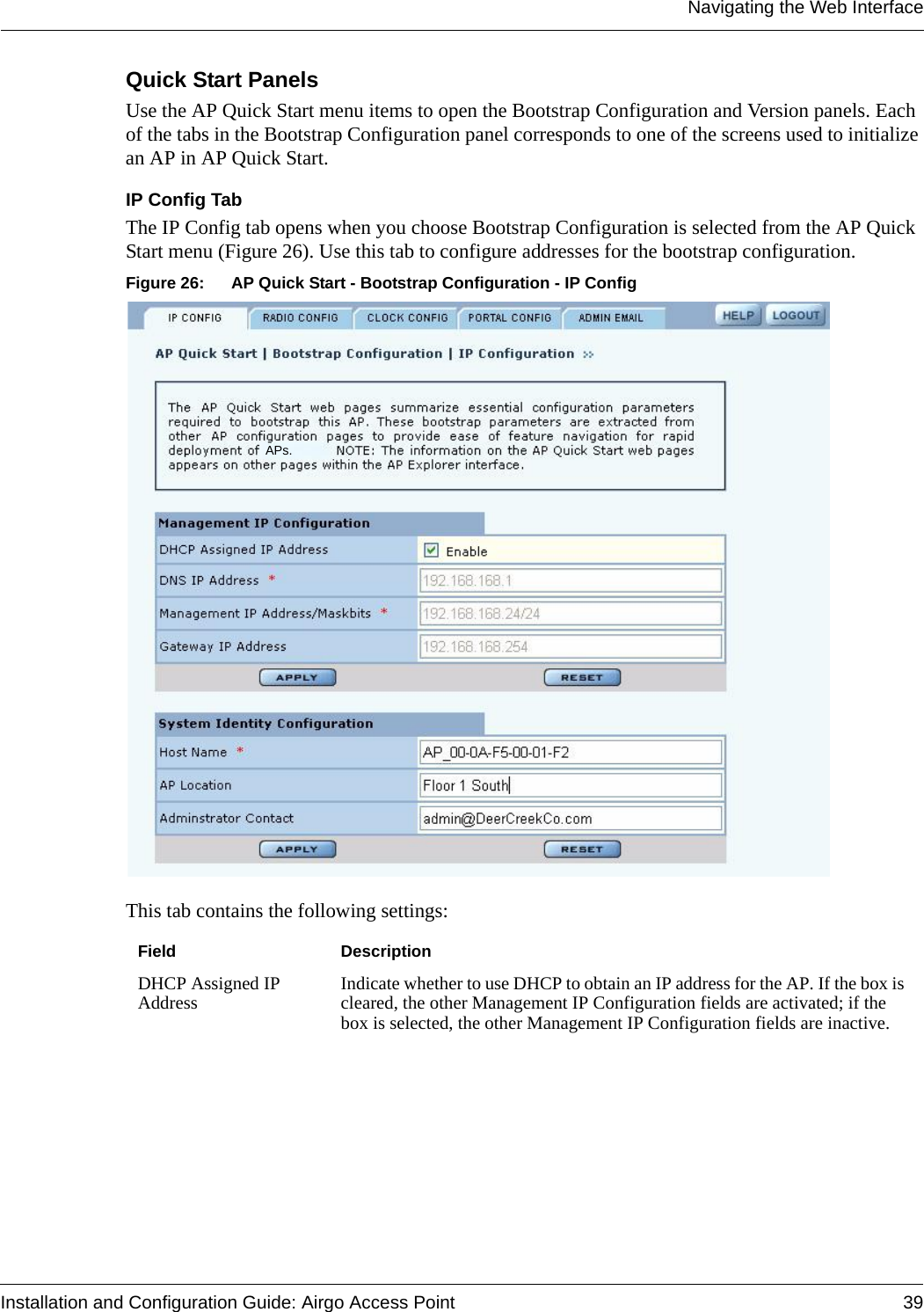 Navigating the Web InterfaceInstallation and Configuration Guide: Airgo Access Point 39Quick Start PanelsUse the AP Quick Start menu items to open the Bootstrap Configuration and Version panels. Each of the tabs in the Bootstrap Configuration panel corresponds to one of the screens used to initialize an AP in AP Quick Start.IP Config TabThe IP Config tab opens when you choose Bootstrap Configuration is selected from the AP Quick Start menu (Figure 26). Use this tab to configure addresses for the bootstrap configuration.Figure 26: AP Quick Start - Bootstrap Configuration - IP ConfigThis tab contains the following settings:Field DescriptionDHCP Assigned IP Address Indicate whether to use DHCP to obtain an IP address for the AP. If the box is cleared, the other Management IP Configuration fields are activated; if the box is selected, the other Management IP Configuration fields are inactive.APs.