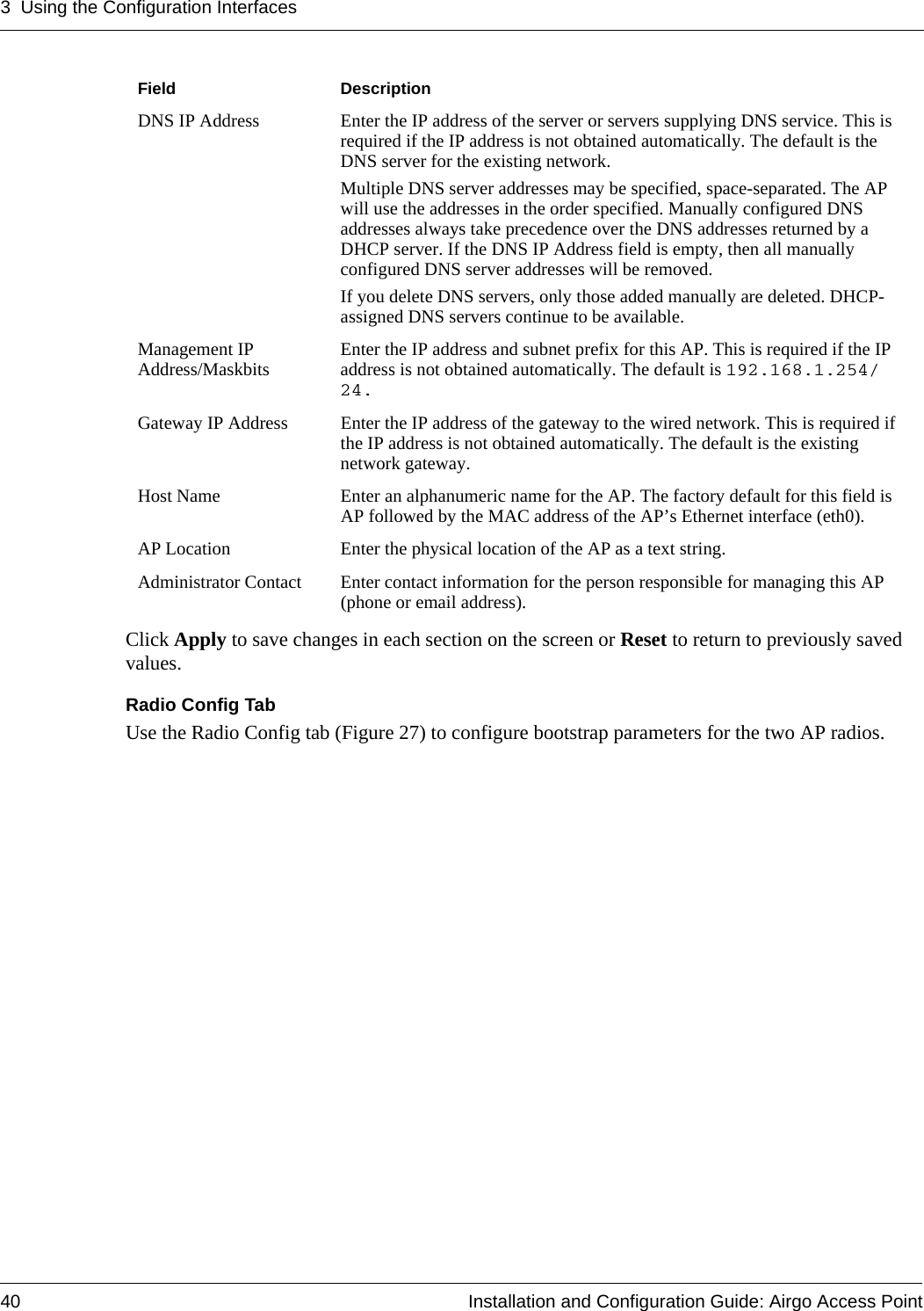 3 Using the Configuration Interfaces40 Installation and Configuration Guide: Airgo Access PointClick Apply to save changes in each section on the screen or Reset to return to previously saved values.Radio Config TabUse the Radio Config tab (Figure 27) to configure bootstrap parameters for the two AP radios. DNS IP Address Enter the IP address of the server or servers supplying DNS service. This is required if the IP address is not obtained automatically. The default is the DNS server for the existing network. Multiple DNS server addresses may be specified, space-separated. The AP will use the addresses in the order specified. Manually configured DNS addresses always take precedence over the DNS addresses returned by a DHCP server. If the DNS IP Address field is empty, then all manually configured DNS server addresses will be removed.If you delete DNS servers, only those added manually are deleted. DHCP-assigned DNS servers continue to be available.Management IP Address/Maskbits Enter the IP address and subnet prefix for this AP. This is required if the IP address is not obtained automatically. The default is 192.168.1.254/24.Gateway IP Address Enter the IP address of the gateway to the wired network. This is required if the IP address is not obtained automatically. The default is the existing network gateway.Host Name Enter an alphanumeric name for the AP. The factory default for this field is AP followed by the MAC address of the AP’s Ethernet interface (eth0).AP Location Enter the physical location of the AP as a text string.Administrator Contact Enter contact information for the person responsible for managing this AP (phone or email address).Field Description