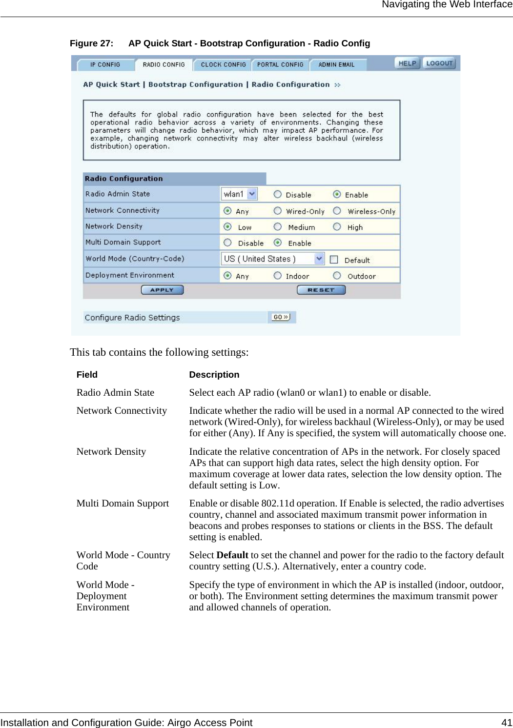 Navigating the Web InterfaceInstallation and Configuration Guide: Airgo Access Point 41Figure 27: AP Quick Start - Bootstrap Configuration - Radio ConfigThis tab contains the following settings:Field DescriptionRadio Admin State Select each AP radio (wlan0 or wlan1) to enable or disable.Network Connectivity Indicate whether the radio will be used in a normal AP connected to the wired network (Wired-Only), for wireless backhaul (Wireless-Only), or may be used for either (Any). If Any is specified, the system will automatically choose one.Network Density Indicate the relative concentration of APs in the network. For closely spaced APs that can support high data rates, select the high density option. For maximum coverage at lower data rates, selection the low density option. The default setting is Low.Multi Domain Support Enable or disable 802.11d operation. If Enable is selected, the radio advertises country, channel and associated maximum transmit power information in beacons and probes responses to stations or clients in the BSS. The default setting is enabled.World Mode - Country Code Select Default to set the channel and power for the radio to the factory default country setting (U.S.). Alternatively, enter a country code.World Mode - Deployment EnvironmentSpecify the type of environment in which the AP is installed (indoor, outdoor, or both). The Environment setting determines the maximum transmit power and allowed channels of operation.