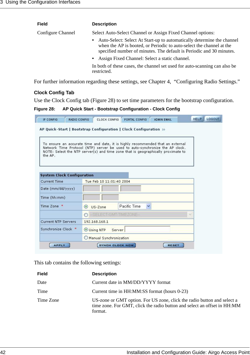 3 Using the Configuration Interfaces42 Installation and Configuration Guide: Airgo Access PointFor further information regarding these settings, see Chapter 4, “Configuring Radio Settings.”Clock Config TabUse the Clock Config tab (Figure 28) to set time parameters for the bootstrap configuration. Figure 28: AP Quick Start - Bootstrap Configuration - Clock ConfigThis tab contains the following settings:Configure Channel Select Auto-Select Channel or Assign Fixed Channel options:•Auto-Select: Select At Start-up to automatically determine the channel when the AP is booted, or Periodic to auto-select the channel at the specified number of minutes. The default is Periodic and 30 minutes.•Assign Fixed Channel: Select a static channel. In both of these cases, the channel set used for auto-scanning can also be restricted.Field DescriptionDate Current date in MM/DD/YYYY formatTime Current time in HH:MM:SS format (hours 0-23)Time Zone US-zone or GMT option. For US zone, click the radio button and select a time zone. For GMT, click the radio button and select an offset in HH:MM format.Field Description