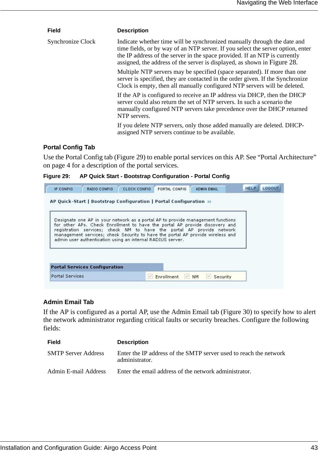 Navigating the Web InterfaceInstallation and Configuration Guide: Airgo Access Point 43Portal Config TabUse the Portal Config tab (Figure 29) to enable portal services on this AP. See “Portal Architecture” on page 4 for a description of the portal services. Figure 29: AP Quick Start - Bootstrap Configuration - Portal ConfigAdmin Email TabIf the AP is configured as a portal AP, use the Admin Email tab (Figure 30) to specify how to alert the network administrator regarding critical faults or security breaches. Configure the following fields:Synchronize Clock Indicate whether time will be synchronized manually through the date and time fields, or by way of an NTP server. If you select the server option, enter the IP address of the server in the space provided. If an NTP is currently assigned, the address of the server is displayed, as shown in Figure 28.Multiple NTP servers may be specified (space separated). If more than one server is specified, they are contacted in the order given. If the Synchronize Clock is empty, then all manually configured NTP servers will be deleted.If the AP is configured to receive an IP address via DHCP, then the DHCP server could also return the set of NTP servers. In such a scenario the manually configured NTP servers take precedence over the DHCP returned NTP servers.If you delete NTP servers, only those added manually are deleted. DHCP-assigned NTP servers continue to be available.Field DescriptionSMTP Server Address Enter the IP address of the SMTP server used to reach the network administrator.Admin E-mail Address Enter the email address of the network administrator.Field Description