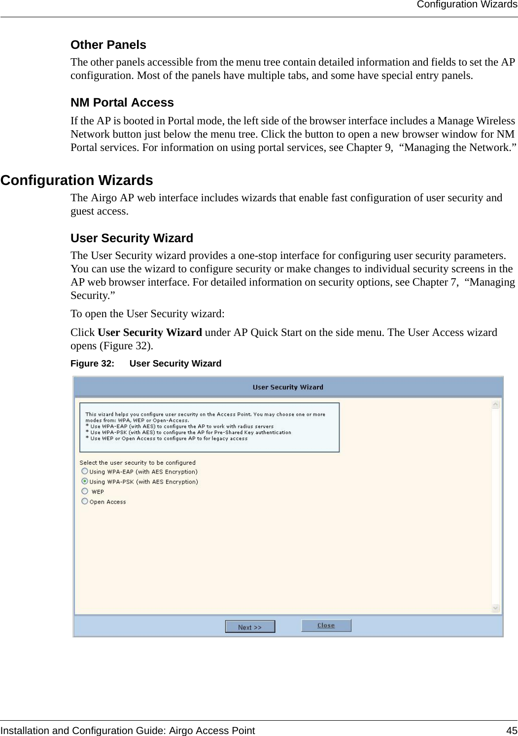 Configuration WizardsInstallation and Configuration Guide: Airgo Access Point 45Other PanelsThe other panels accessible from the menu tree contain detailed information and fields to set the AP configuration. Most of the panels have multiple tabs, and some have special entry panels. NM Portal AccessIf the AP is booted in Portal mode, the left side of the browser interface includes a Manage Wireless Network button just below the menu tree. Click the button to open a new browser window for NM Portal services. For information on using portal services, see Chapter 9,  “Managing the Network.”Configuration WizardsThe Airgo AP web interface includes wizards that enable fast configuration of user security and guest access.User Security WizardThe User Security wizard provides a one-stop interface for configuring user security parameters. You can use the wizard to configure security or make changes to individual security screens in the AP web browser interface. For detailed information on security options, see Chapter 7,  “Managing Security.”To open the User Security wizard:Click User Security Wizard under AP Quick Start on the side menu. The User Access wizard opens (Figure 32).Figure 32: User Security Wizard