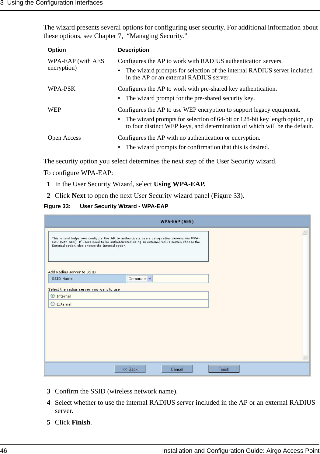 3 Using the Configuration Interfaces46 Installation and Configuration Guide: Airgo Access PointThe wizard presents several options for configuring user security. For additional information about these options, see Chapter 7,  “Managing Security.”The security option you select determines the next step of the User Security wizard.To configure WPA-EAP:1In the User Security Wizard, select Using WPA-EAP.2Click Next to open the next User Security wizard panel (Figure 33).Figure 33: User Security Wizard - WPA-EAP3Confirm the SSID (wireless network name).4Select whether to use the internal RADIUS server included in the AP or an external RADIUS server.5Click Finish.Option DescriptionWPA-EAP (with AES encryption) Configures the AP to work with RADIUS authentication servers.•The wizard prompts for selection of the internal RADIUS server included in the AP or an external RADIUS server.WPA-PSK Configures the AP to work with pre-shared key authentication.•The wizard prompt for the pre-shared security key.WEP Configures the AP to use WEP encryption to support legacy equipment.•The wizard prompts for selection of 64-bit or 128-bit key length option, up to four distinct WEP keys, and determination of which will be the default.Open Access Configures the AP with no authentication or encryption.•The wizard prompts for confirmation that this is desired.