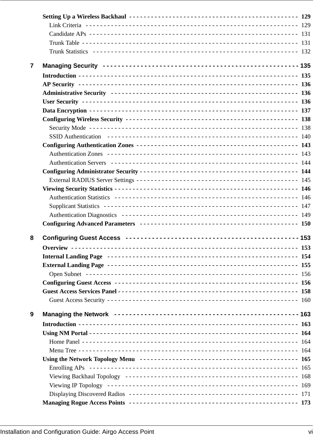 Installation and Configuration Guide: Airgo Access Point viSetting Up a Wireless Backhaul  - - - - - - - - - - - - - - - - - - - - - - - - - - - - - - - - - - - - - - - - - - - - - - -  129Link Criteria  - - - - - - - - - - - - - - - - - - - - - - - - - - - - - - - - - - - - - - - - - - - - - - - - - - - - - - - - - - -  129Candidate APs  - - - - - - - - - - - - - - - - - - - - - - - - - - - - - - - - - - - - - - - - - - - - - - - - - - - - - - - - - -  131Trunk Table - - - - - - - - - - - - - - - - - - - - - - - - - - - - - - - - - - - - - - - - - - - - - - - - - - - - - - - - - - - -  131Trunk Statistics   - - - - - - - - - - - - - - - - - - - - - - - - - - - - - - - - - - - - - - - - - - - - - - - - - - - - - - - - -  1327 Managing Security  - - - - - - - - - - - - - - - - - - - - - - - - - - - - - - - - - - - - - - - - - - - - - - - - - - - - 135Introduction - - - - - - - - - - - - - - - - - - - - - - - - - - - - - - - - - - - - - - - - - - - - - - - - - - - - - - - - - - - - -  135AP Security  - - - - - - - - - - - - - - - - - - - - - - - - - - - - - - - - - - - - - - - - - - - - - - - - - - - - - - - - - - - - -  136Administrative Security  - - - - - - - - - - - - - - - - - - - - - - - - - - - - - - - - - - - - - - - - - - - - - - - - - - - - 136User Security  - - - - - - - - - - - - - - - - - - - - - - - - - - - - - - - - - - - - - - - - - - - - - - - - - - - - - - - - - - - -  136Data Encryption - - - - - - - - - - - - - - - - - - - - - - - - - - - - - - - - - - - - - - - - - - - - - - - - - - - - - - - - - -  137Configuring Wireless Security - - - - - - - - - - - - - - - - - - - - - - - - - - - - - - - - - - - - - - - - - - - - - - - -  138Security Mode  - - - - - - - - - - - - - - - - - - - - - - - - - - - - - - - - - - - - - - - - - - - - - - - - - - - - - - - - - -  138SSID Authentication   - - - - - - - - - - - - - - - - - - - - - - - - - - - - - - - - - - - - - - - - - - - - - - - - - - - - -  140Configuring Authentication Zones - - - - - - - - - - - - - - - - - - - - - - - - - - - - - - - - - - - - - - - - - - - - -  143Authentication Zones   - - - - - - - - - - - - - - - - - - - - - - - - - - - - - - - - - - - - - - - - - - - - - - - - - - - - - 143Authentication Servers   - - - - - - - - - - - - - - - - - - - - - - - - - - - - - - - - - - - - - - - - - - - - - - - - - - - - 144Configuring Administrator Security - - - - - - - - - - - - - - - - - - - - - - - - - - - - - - - - - - - - - - - - - - - -  144External RADIUS Server Settings - - - - - - - - - - - - - - - - - - - - - - - - - - - - - - - - - - - - - - - - - - - - -  145Viewing Security Statistics - - - - - - - - - - - - - - - - - - - - - - - - - - - - - - - - - - - - - - - - - - - - - - - - - - - 146Authentication Statistics   - - - - - - - - - - - - - - - - - - - - - - - - - - - - - - - - - - - - - - - - - - - - - - - - - - - 146Supplicant Statistics  - - - - - - - - - - - - - - - - - - - - - - - - - - - - - - - - - - - - - - - - - - - - - - - - - - - - - -  147Authentication Diagnostics   - - - - - - - - - - - - - - - - - - - - - - - - - - - - - - - - - - - - - - - - - - - - - - - - -  149Configuring Advanced Parameters   - - - - - - - - - - - - - - - - - - - - - - - - - - - - - - - - - - - - - - - - - - - -  1508 Configuring Guest Access  - - - - - - - - - - - - - - - - - - - - - - - - - - - - - - - - - - - - - - - - - - - - - - 153Overview  - - - - - - - - - - - - - - - - - - - - - - - - - - - - - - - - - - - - - - - - - - - - - - - - - - - - - - - - - - - - - - -  153Internal Landing Page  - - - - - - - - - - - - - - - - - - - - - - - - - - - - - - - - - - - - - - - - - - - - - - - - - - - - - 154External Landing Page  - - - - - - - - - - - - - - - - - - - - - - - - - - - - - - - - - - - - - - - - - - - - - - - - - - - - - 155Open Subnet  - - - - - - - - - - - - - - - - - - - - - - - - - - - - - - - - - - - - - - - - - - - - - - - - - - - - - - - - - - -  156Configuring Guest Access  - - - - - - - - - - - - - - - - - - - - - - - - - - - - - - - - - - - - - - - - - - - - - - - - - - -  156Guest Access Services Panel - - - - - - - - - - - - - - - - - - - - - - - - - - - - - - - - - - - - - - - - - - - - - - - - - -  158Guest Access Security - - - - - - - - - - - - - - - - - - - - - - - - - - - - - - - - - - - - - - - - - - - - - - - - - - - - -  1609 Managing the Network  - - - - - - - - - - - - - - - - - - - - - - - - - - - - - - - - - - - - - - - - - - - - - - - - - 163Introduction - - - - - - - - - - - - - - - - - - - - - - - - - - - - - - - - - - - - - - - - - - - - - - - - - - - - - - - - - - - - -  163Using NM Portal - - - - - - - - - - - - - - - - - - - - - - - - - - - - - - - - - - - - - - - - - - - - - - - - - - - - - - - - - -  164Home Panel - - - - - - - - - - - - - - - - - - - - - - - - - - - - - - - - - - - - - - - - - - - - - - - - - - - - - - - - - - - -  164Menu Tree - - - - - - - - - - - - - - - - - - - - - - - - - - - - - - - - - - - - - - - - - - - - - - - - - - - - - - - - - - - - -  164Using the Network Topology Menu  - - - - - - - - - - - - - - - - - - - - - - - - - - - - - - - - - - - - - - - - - - - -  165Enrolling APs  - - - - - - - - - - - - - - - - - - - - - - - - - - - - - - - - - - - - - - - - - - - - - - - - - - - - - - - - - -  165Viewing Backhaul Topology   - - - - - - - - - - - - - - - - - - - - - - - - - - - - - - - - - - - - - - - - - - - - - - - -  168Viewing IP Topology   - - - - - - - - - - - - - - - - - - - - - - - - - - - - - - - - - - - - - - - - - - - - - - - - - - - - -  169Displaying Discovered Radios  - - - - - - - - - - - - - - - - - - - - - - - - - - - - - - - - - - - - - - - - - - - - - - -  171Managing Rogue Access Points  - - - - - - - - - - - - - - - - - - - - - - - - - - - - - - - - - - - - - - - - - - - - - - -  173