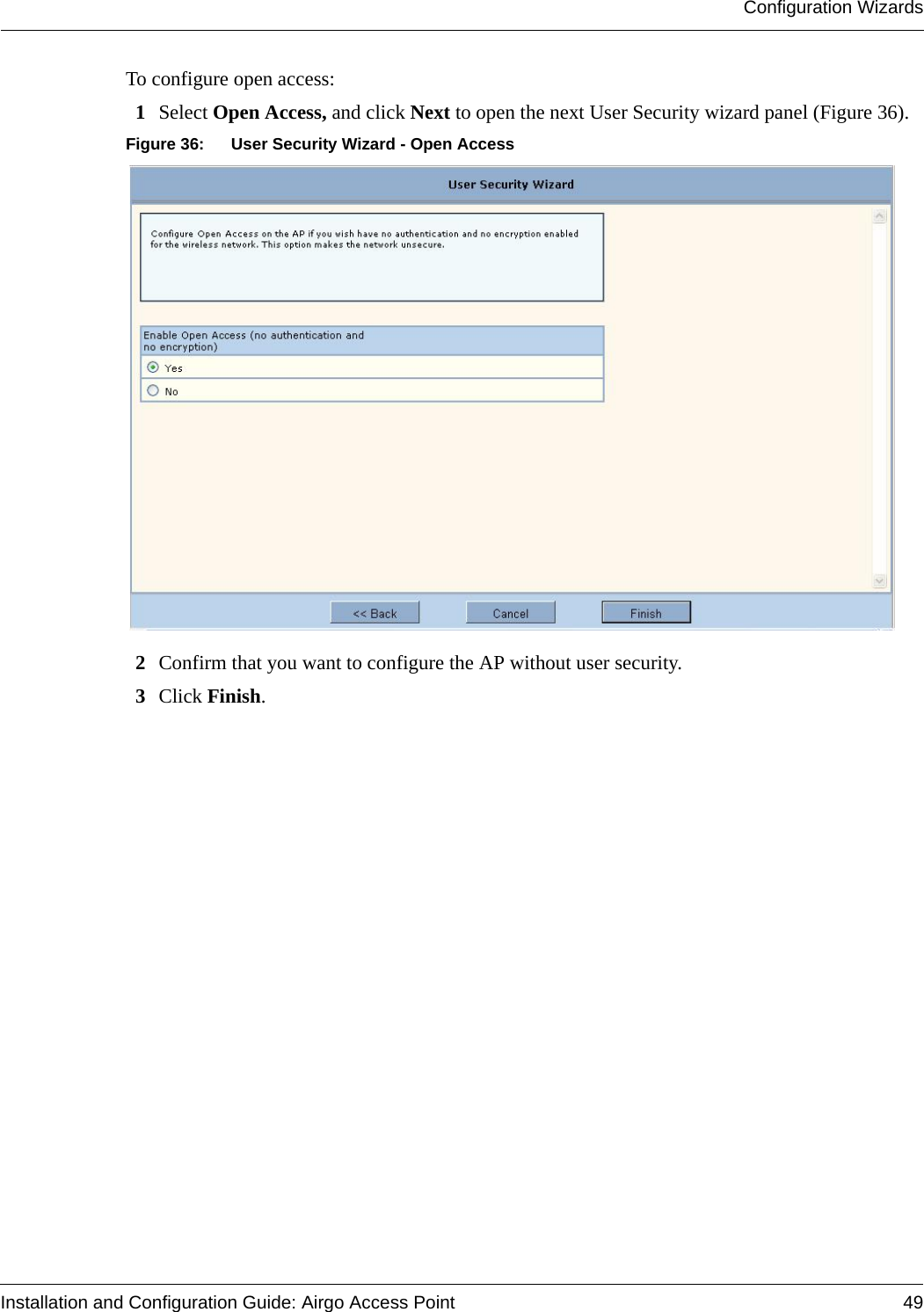 Configuration WizardsInstallation and Configuration Guide: Airgo Access Point 49To configure open access:1Select Open Access, and click Next to open the next User Security wizard panel (Figure 36).Figure 36: User Security Wizard - Open Access2Confirm that you want to configure the AP without user security.3Click Finish.