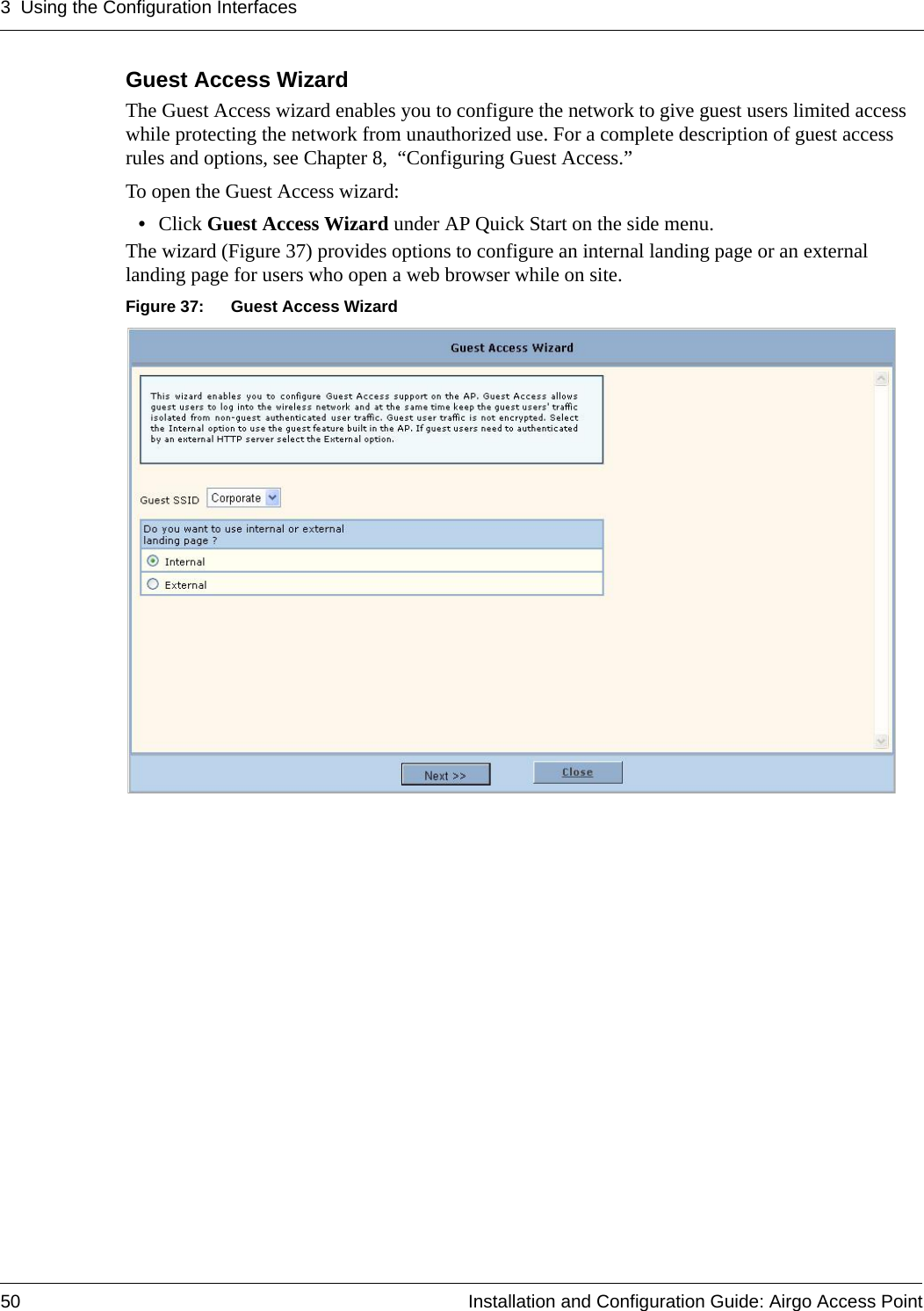 3 Using the Configuration Interfaces50 Installation and Configuration Guide: Airgo Access PointGuest Access WizardThe Guest Access wizard enables you to configure the network to give guest users limited access while protecting the network from unauthorized use. For a complete description of guest access rules and options, see Chapter 8,  “Configuring Guest Access.”To open the Guest Access wizard:•Click Guest Access Wizard under AP Quick Start on the side menu.The wizard (Figure 37) provides options to configure an internal landing page or an external landing page for users who open a web browser while on site.Figure 37: Guest Access Wizard