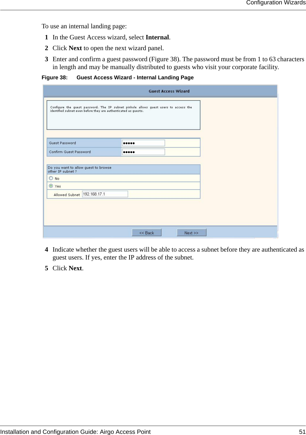 Configuration WizardsInstallation and Configuration Guide: Airgo Access Point 51To use an internal landing page:1In the Guest Access wizard, select Internal.2Click Next to open the next wizard panel.3Enter and confirm a guest password (Figure 38). The password must be from 1 to 63 characters in length and may be manually distributed to guests who visit your corporate facility.Figure 38: Guest Access Wizard - Internal Landing Page4Indicate whether the guest users will be able to access a subnet before they are authenticated as guest users. If yes, enter the IP address of the subnet.5Click Next.