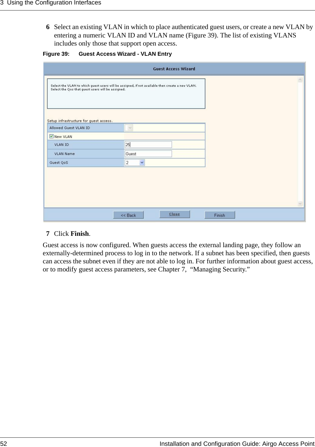 3 Using the Configuration Interfaces52 Installation and Configuration Guide: Airgo Access Point6Select an existing VLAN in which to place authenticated guest users, or create a new VLAN by entering a numeric VLAN ID and VLAN name (Figure 39). The list of existing VLANS includes only those that support open access.Figure 39: Guest Access Wizard - VLAN Entry7Click Finish.Guest access is now configured. When guests access the external landing page, they follow an externally-determined process to log in to the network. If a subnet has been specified, then guests can access the subnet even if they are not able to log in. For further information about guest access, or to modify guest access parameters, see Chapter 7,  “Managing Security.”