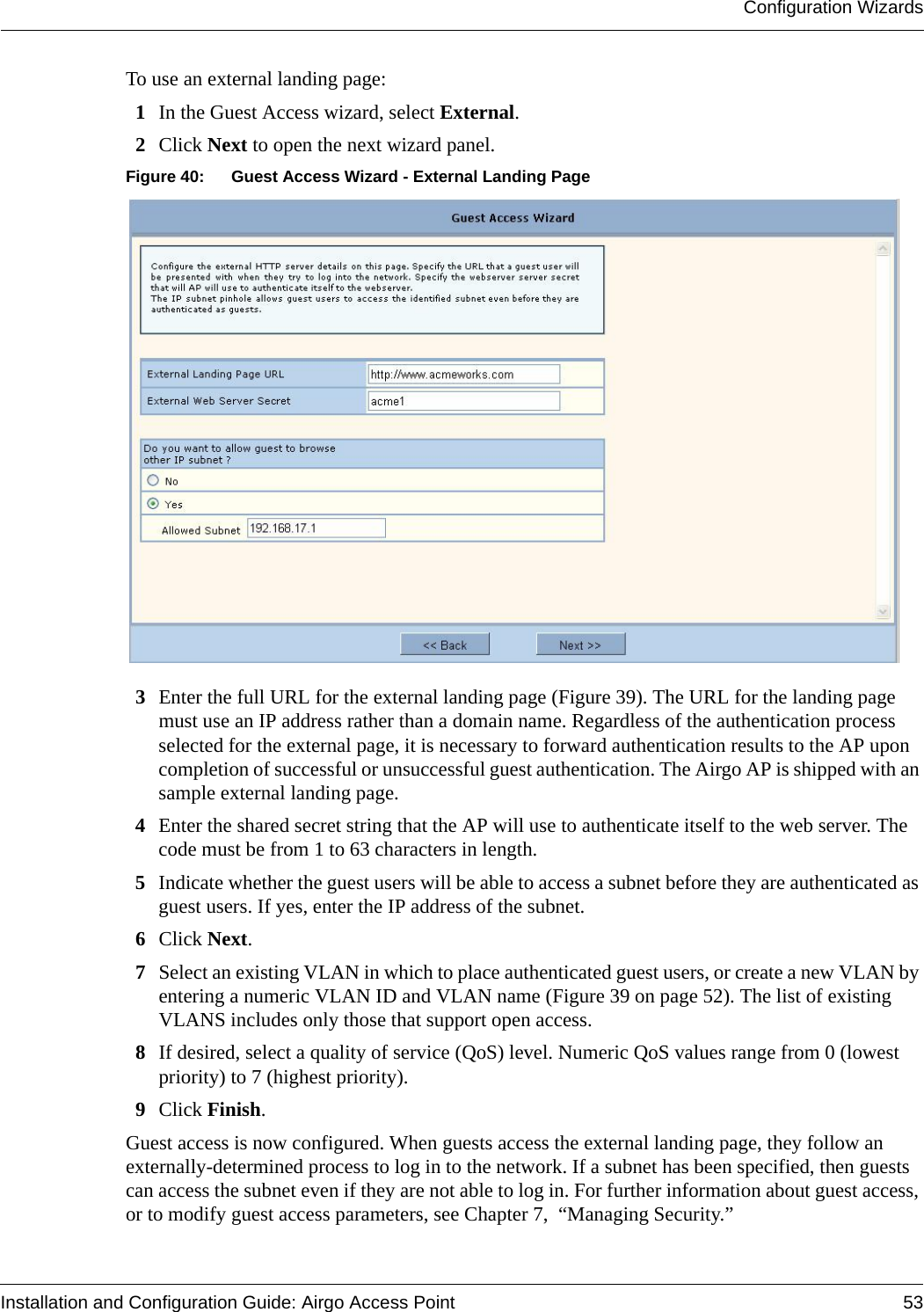 Configuration WizardsInstallation and Configuration Guide: Airgo Access Point 53To use an external landing page:1In the Guest Access wizard, select External.2Click Next to open the next wizard panel.Figure 40: Guest Access Wizard - External Landing Page3Enter the full URL for the external landing page (Figure 39). The URL for the landing page must use an IP address rather than a domain name. Regardless of the authentication process selected for the external page, it is necessary to forward authentication results to the AP upon completion of successful or unsuccessful guest authentication. The Airgo AP is shipped with an sample external landing page.4Enter the shared secret string that the AP will use to authenticate itself to the web server. The code must be from 1 to 63 characters in length.5Indicate whether the guest users will be able to access a subnet before they are authenticated as guest users. If yes, enter the IP address of the subnet.6Click Next.7Select an existing VLAN in which to place authenticated guest users, or create a new VLAN by entering a numeric VLAN ID and VLAN name (Figure 39 on page 52). The list of existing VLANS includes only those that support open access.8If desired, select a quality of service (QoS) level. Numeric QoS values range from 0 (lowest priority) to 7 (highest priority).9Click Finish.Guest access is now configured. When guests access the external landing page, they follow an externally-determined process to log in to the network. If a subnet has been specified, then guests can access the subnet even if they are not able to log in. For further information about guest access, or to modify guest access parameters, see Chapter 7,  “Managing Security.”