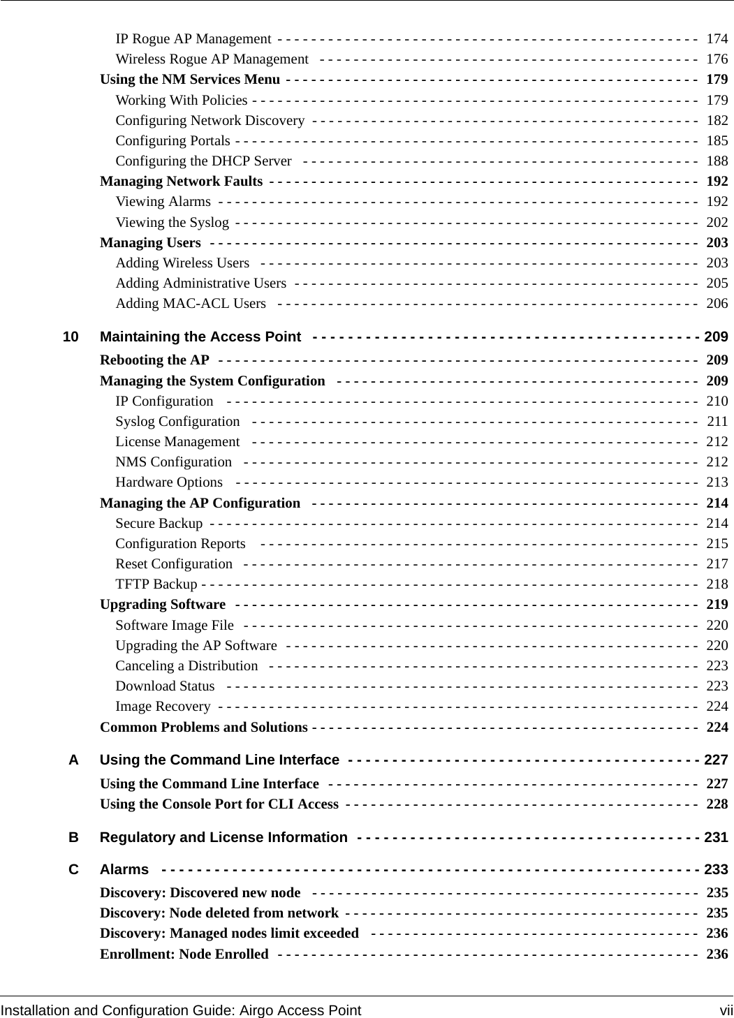 Installation and Configuration Guide: Airgo Access Point viiIP Rogue AP Management - - - - - - - - - - - - - - - - - - - - - - - - - - - - - - - - - - - - - - - - - - - - - - - - - -  174Wireless Rogue AP Management  - - - - - - - - - - - - - - - - - - - - - - - - - - - - - - - - - - - - - - - - - - - - -  176Using the NM Services Menu - - - - - - - - - - - - - - - - - - - - - - - - - - - - - - - - - - - - - - - - - - - - - - - - -  179Working With Policies - - - - - - - - - - - - - - - - - - - - - - - - - - - - - - - - - - - - - - - - - - - - - - - - - - - - -  179Configuring Network Discovery - - - - - - - - - - - - - - - - - - - - - - - - - - - - - - - - - - - - - - - - - - - - - -  182Configuring Portals - - - - - - - - - - - - - - - - - - - - - - - - - - - - - - - - - - - - - - - - - - - - - - - - - - - - - - - 185Configuring the DHCP Server  - - - - - - - - - - - - - - - - - - - - - - - - - - - - - - - - - - - - - - - - - - - - - - -  188Managing Network Faults - - - - - - - - - - - - - - - - - - - - - - - - - - - - - - - - - - - - - - - - - - - - - - - - - - -  192Viewing Alarms - - - - - - - - - - - - - - - - - - - - - - - - - - - - - - - - - - - - - - - - - - - - - - - - - - - - - - - - - 192Viewing the Syslog - - - - - - - - - - - - - - - - - - - - - - - - - - - - - - - - - - - - - - - - - - - - - - - - - - - - - - - 202Managing Users  - - - - - - - - - - - - - - - - - - - - - - - - - - - - - - - - - - - - - - - - - - - - - - - - - - - - - - - - - -  203Adding Wireless Users  - - - - - - - - - - - - - - - - - - - - - - - - - - - - - - - - - - - - - - - - - - - - - - - - - - - -  203Adding Administrative Users  - - - - - - - - - - - - - - - - - - - - - - - - - - - - - - - - - - - - - - - - - - - - - - - -  205Adding MAC-ACL Users   - - - - - - - - - - - - - - - - - - - - - - - - - - - - - - - - - - - - - - - - - - - - - - - - - -  20610 Maintaining the Access Point - - - - - - - - - - - - - - - - - - - - - - - - - - - - - - - - - - - - - - - - - - - - 209Rebooting the AP  - - - - - - - - - - - - - - - - - - - - - - - - - - - - - - - - - - - - - - - - - - - - - - - - - - - - - - - - -  209Managing the System Configuration  - - - - - - - - - - - - - - - - - - - - - - - - - - - - - - - - - - - - - - - - - - -  209IP Configuration   - - - - - - - - - - - - - - - - - - - - - - - - - - - - - - - - - - - - - - - - - - - - - - - - - - - - - - - -  210Syslog Configuration   - - - - - - - - - - - - - - - - - - - - - - - - - - - - - - - - - - - - - - - - - - - - - - - - - - - - - 211License Management   - - - - - - - - - - - - - - - - - - - - - - - - - - - - - - - - - - - - - - - - - - - - - - - - - - - - -  212NMS Configuration   - - - - - - - - - - - - - - - - - - - - - - - - - - - - - - - - - - - - - - - - - - - - - - - - - - - - - -  212Hardware Options   - - - - - - - - - - - - - - - - - - - - - - - - - - - - - - - - - - - - - - - - - - - - - - - - - - - - - - - 213Managing the AP Configuration  - - - - - - - - - - - - - - - - - - - - - - - - - - - - - - - - - - - - - - - - - - - - - -  214Secure Backup - - - - - - - - - - - - - - - - - - - - - - - - - - - - - - - - - - - - - - - - - - - - - - - - - - - - - - - - - - 214Configuration Reports   - - - - - - - - - - - - - - - - - - - - - - - - - - - - - - - - - - - - - - - - - - - - - - - - - - - -  215Reset Configuration  - - - - - - - - - - - - - - - - - - - - - - - - - - - - - - - - - - - - - - - - - - - - - - - - - - - - - - 217TFTP Backup - - - - - - - - - - - - - - - - - - - - - - - - - - - - - - - - - - - - - - - - - - - - - - - - - - - - - - - - - - - 218Upgrading Software  - - - - - - - - - - - - - - - - - - - - - - - - - - - - - - - - - - - - - - - - - - - - - - - - - - - - - - - 219Software Image File  - - - - - - - - - - - - - - - - - - - - - - - - - - - - - - - - - - - - - - - - - - - - - - - - - - - - - - 220Upgrading the AP Software  - - - - - - - - - - - - - - - - - - - - - - - - - - - - - - - - - - - - - - - - - - - - - - - - -  220Canceling a Distribution  - - - - - - - - - - - - - - - - - - - - - - - - - - - - - - - - - - - - - - - - - - - - - - - - - - -  223Download Status  - - - - - - - - - - - - - - - - - - - - - - - - - - - - - - - - - - - - - - - - - - - - - - - - - - - - - - - - 223Image Recovery - - - - - - - - - - - - - - - - - - - - - - - - - - - - - - - - - - - - - - - - - - - - - - - - - - - - - - - - - 224Common Problems and Solutions - - - - - - - - - - - - - - - - - - - - - - - - - - - - - - - - - - - - - - - - - - - - - -  224A Using the Command Line Interface - - - - - - - - - - - - - - - - - - - - - - - - - - - - - - - - - - - - - - - - 227Using the Command Line Interface  - - - - - - - - - - - - - - - - - - - - - - - - - - - - - - - - - - - - - - - - - - - -  227Using the Console Port for CLI Access - - - - - - - - - - - - - - - - - - - - - - - - - - - - - - - - - - - - - - - - - -  228B Regulatory and License Information - - - - - - - - - - - - - - - - - - - - - - - - - - - - - - - - - - - - - - - 231C Alarms  - - - - - - - - - - - - - - - - - - - - - - - - - - - - - - - - - - - - - - - - - - - - - - - - - - - - - - - - - - - - - 233Discovery: Discovered new node  - - - - - - - - - - - - - - - - - - - - - - - - - - - - - - - - - - - - - - - - - - - - - -  235Discovery: Node deleted from network - - - - - - - - - - - - - - - - - - - - - - - - - - - - - - - - - - - - - - - - - -  235Discovery: Managed nodes limit exceeded  - - - - - - - - - - - - - - - - - - - - - - - - - - - - - - - - - - - - - - -  236Enrollment: Node Enrolled  - - - - - - - - - - - - - - - - - - - - - - - - - - - - - - - - - - - - - - - - - - - - - - - - - -  236