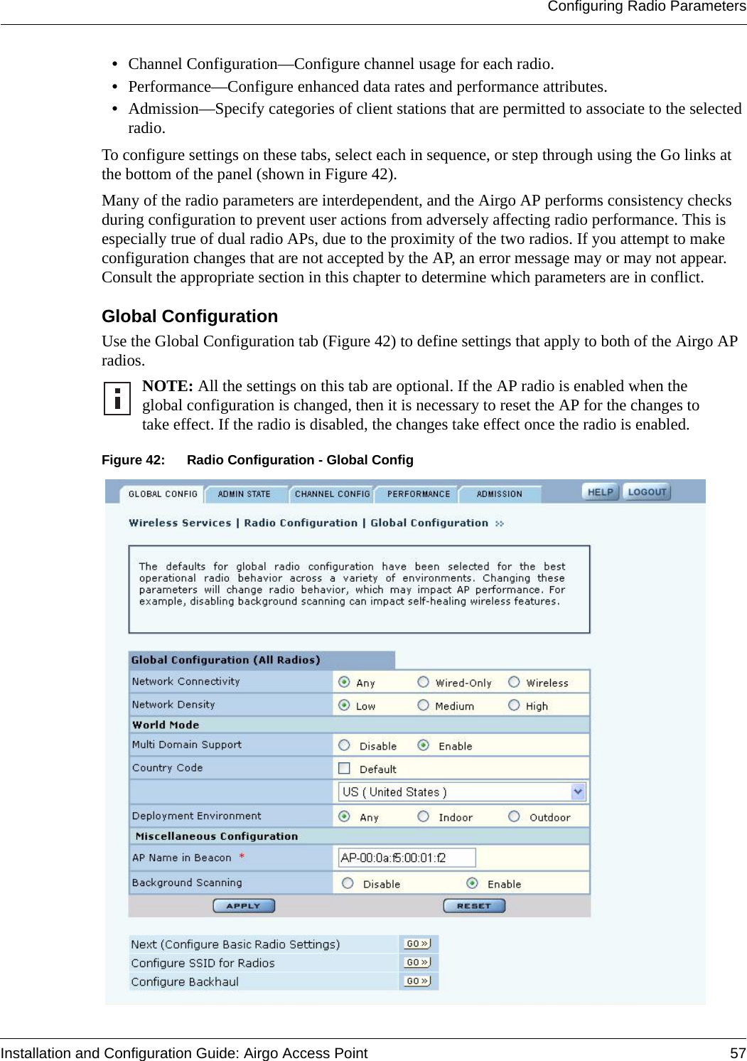 Configuring Radio ParametersInstallation and Configuration Guide: Airgo Access Point 57•Channel Configuration—Configure channel usage for each radio.•Performance—Configure enhanced data rates and performance attributes.•Admission—Specify categories of client stations that are permitted to associate to the selected radio. To configure settings on these tabs, select each in sequence, or step through using the Go links at the bottom of the panel (shown in Figure 42).Many of the radio parameters are interdependent, and the Airgo AP performs consistency checks during configuration to prevent user actions from adversely affecting radio performance. This is especially true of dual radio APs, due to the proximity of the two radios. If you attempt to make configuration changes that are not accepted by the AP, an error message may or may not appear. Consult the appropriate section in this chapter to determine which parameters are in conflict.Global Configuration Use the Global Configuration tab (Figure 42) to define settings that apply to both of the Airgo AP radios.Figure 42: Radio Configuration - Global ConfigNOTE: All the settings on this tab are optional. If the AP radio is enabled when the global configuration is changed, then it is necessary to reset the AP for the changes to take effect. If the radio is disabled, the changes take effect once the radio is enabled.