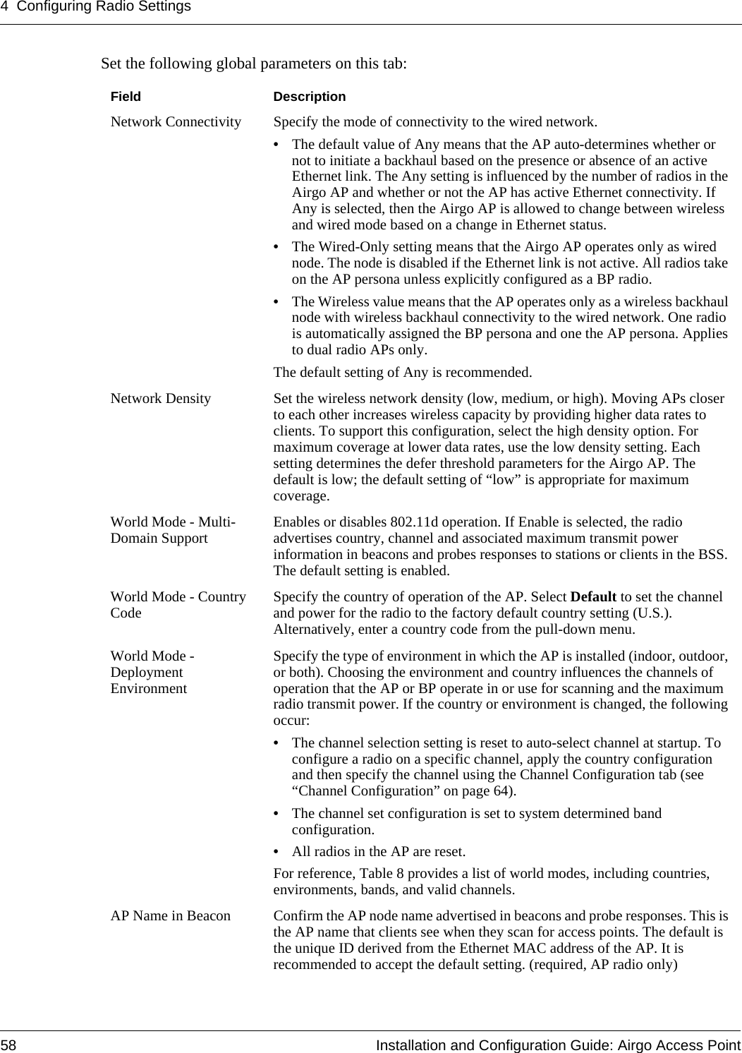 4 Configuring Radio Settings58 Installation and Configuration Guide: Airgo Access PointSet the following global parameters on this tab:Field DescriptionNetwork Connectivity Specify the mode of connectivity to the wired network. •The default value of Any means that the AP auto-determines whether or not to initiate a backhaul based on the presence or absence of an active Ethernet link. The Any setting is influenced by the number of radios in the Airgo AP and whether or not the AP has active Ethernet connectivity. If Any is selected, then the Airgo AP is allowed to change between wireless and wired mode based on a change in Ethernet status. •The Wired-Only setting means that the Airgo AP operates only as wired node. The node is disabled if the Ethernet link is not active. All radios take on the AP persona unless explicitly configured as a BP radio. •The Wireless value means that the AP operates only as a wireless backhaul node with wireless backhaul connectivity to the wired network. One radio is automatically assigned the BP persona and one the AP persona. Applies to dual radio APs only.The default setting of Any is recommended. Network Density Set the wireless network density (low, medium, or high). Moving APs closer to each other increases wireless capacity by providing higher data rates to clients. To support this configuration, select the high density option. For maximum coverage at lower data rates, use the low density setting. Each setting determines the defer threshold parameters for the Airgo AP. The default is low; the default setting of “low” is appropriate for maximum coverage.World Mode - Multi-Domain Support Enables or disables 802.11d operation. If Enable is selected, the radio advertises country, channel and associated maximum transmit power information in beacons and probes responses to stations or clients in the BSS. The default setting is enabled.World Mode - Country Code Specify the country of operation of the AP. Select Default to set the channel and power for the radio to the factory default country setting (U.S.). Alternatively, enter a country code from the pull-down menu.World Mode - Deployment EnvironmentSpecify the type of environment in which the AP is installed (indoor, outdoor, or both). Choosing the environment and country influences the channels of operation that the AP or BP operate in or use for scanning and the maximum radio transmit power. If the country or environment is changed, the following occur:•The channel selection setting is reset to auto-select channel at startup. To configure a radio on a specific channel, apply the country configuration and then specify the channel using the Channel Configuration tab (see “Channel Configuration” on page 64).•The channel set configuration is set to system determined band configuration.•All radios in the AP are reset.For reference, Table 8 provides a list of world modes, including countries, environments, bands, and valid channels.AP Name in Beacon Confirm the AP node name advertised in beacons and probe responses. This is the AP name that clients see when they scan for access points. The default is the unique ID derived from the Ethernet MAC address of the AP. It is recommended to accept the default setting. (required, AP radio only) 