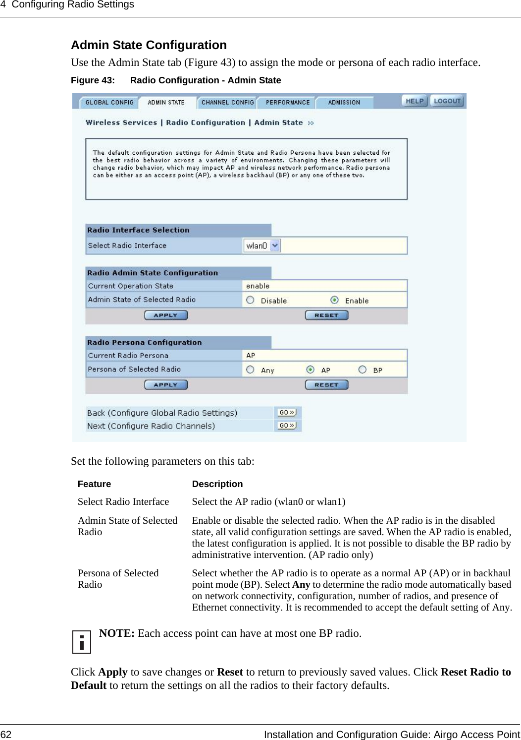 4 Configuring Radio Settings62 Installation and Configuration Guide: Airgo Access PointAdmin State Configuration Use the Admin State tab (Figure 43) to assign the mode or persona of each radio interface. Figure 43: Radio Configuration - Admin StateSet the following parameters on this tab:Click Apply to save changes or Reset to return to previously saved values. Click Reset Radio to Default to return the settings on all the radios to their factory defaults. Feature DescriptionSelect Radio Interface Select the AP radio (wlan0 or wlan1)Admin State of Selected Radio Enable or disable the selected radio. When the AP radio is in the disabled state, all valid configuration settings are saved. When the AP radio is enabled, the latest configuration is applied. It is not possible to disable the BP radio by administrative intervention. (AP radio only)Persona of Selected Radio Select whether the AP radio is to operate as a normal AP (AP) or in backhaul point mode (BP). Select Any to determine the radio mode automatically based on network connectivity, configuration, number of radios, and presence of Ethernet connectivity. It is recommended to accept the default setting of Any.NOTE: Each access point can have at most one BP radio.