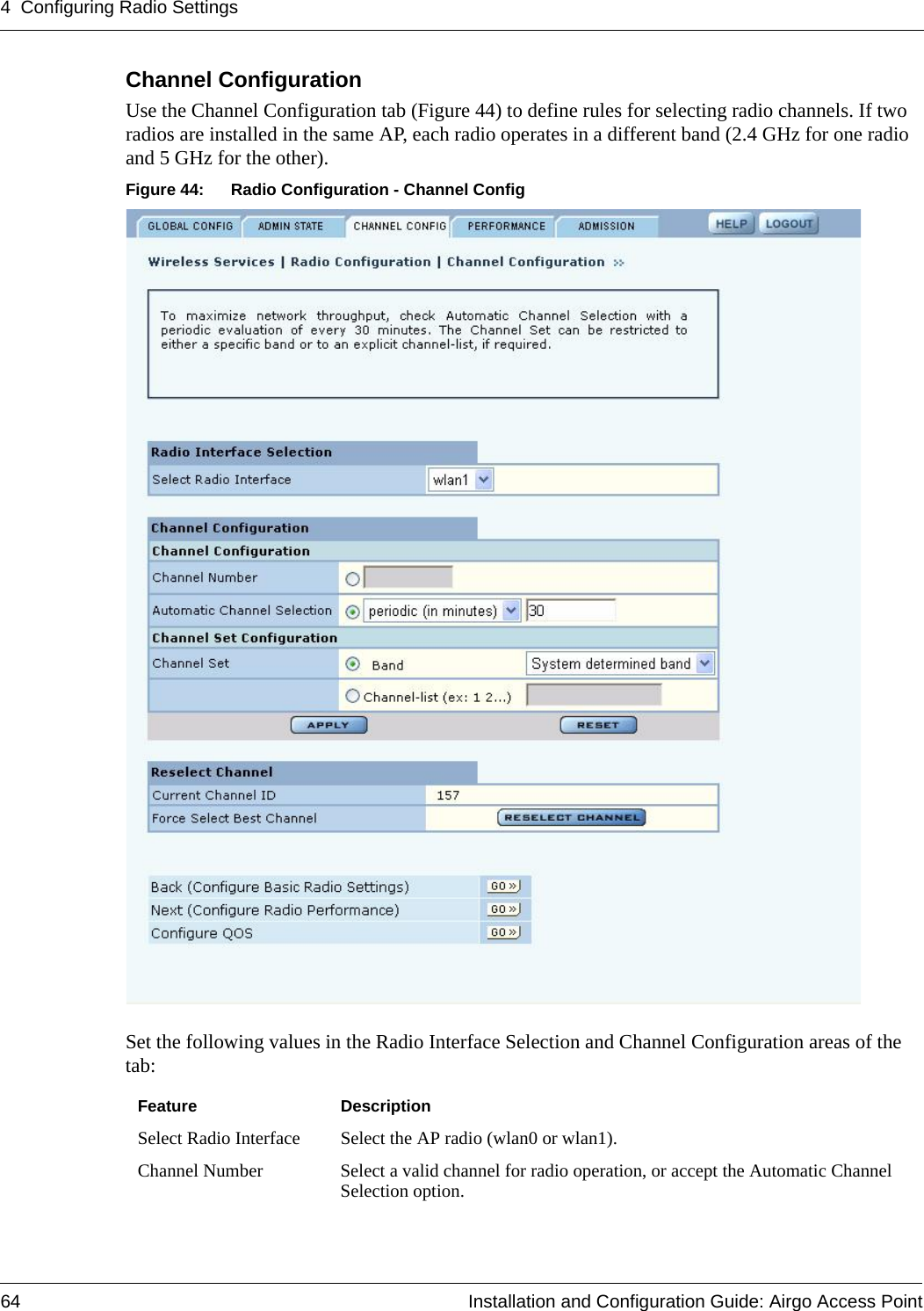 4 Configuring Radio Settings64 Installation and Configuration Guide: Airgo Access PointChannel Configuration Use the Channel Configuration tab (Figure 44) to define rules for selecting radio channels. If two radios are installed in the same AP, each radio operates in a different band (2.4 GHz for one radio and 5 GHz for the other).Figure 44: Radio Configuration - Channel ConfigSet the following values in the Radio Interface Selection and Channel Configuration areas of the tab:Feature DescriptionSelect Radio Interface Select the AP radio (wlan0 or wlan1).Channel Number Select a valid channel for radio operation, or accept the Automatic Channel Selection option. 