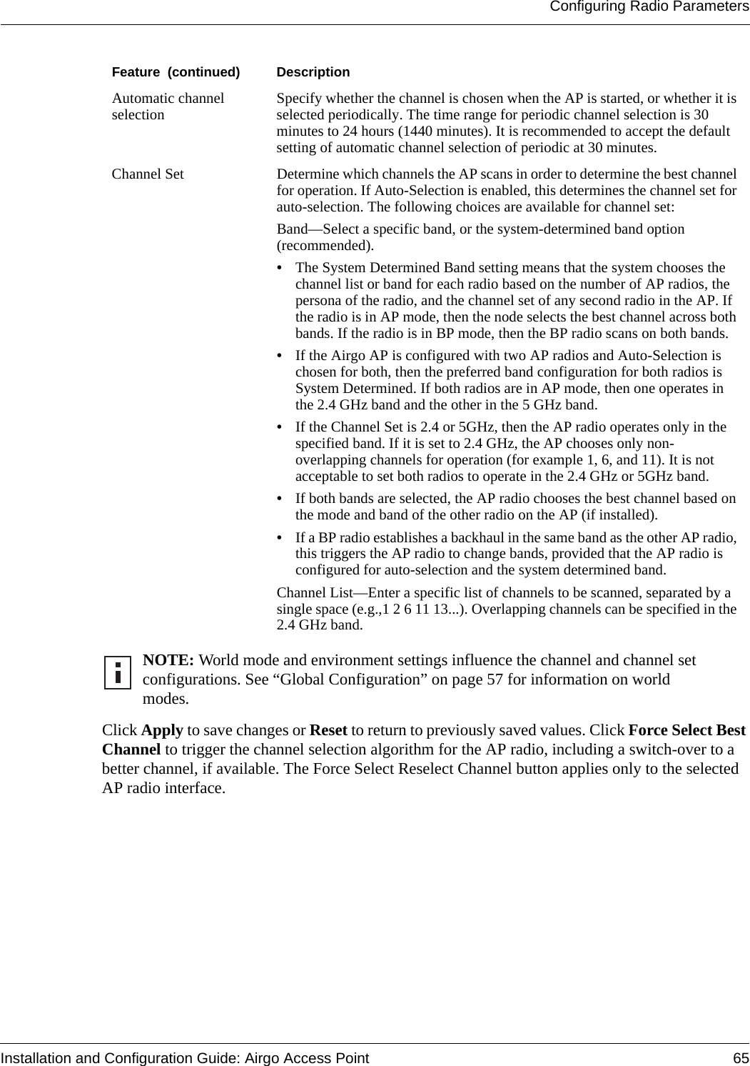 Configuring Radio ParametersInstallation and Configuration Guide: Airgo Access Point 65Click Apply to save changes or Reset to return to previously saved values. Click Force Select Best Channel to trigger the channel selection algorithm for the AP radio, including a switch-over to a better channel, if available. The Force Select Reselect Channel button applies only to the selected AP radio interface.Automatic channel selection Specify whether the channel is chosen when the AP is started, or whether it is selected periodically. The time range for periodic channel selection is 30 minutes to 24 hours (1440 minutes). It is recommended to accept the default setting of automatic channel selection of periodic at 30 minutes. Channel Set Determine which channels the AP scans in order to determine the best channel for operation. If Auto-Selection is enabled, this determines the channel set for auto-selection. The following choices are available for channel set:Band—Select a specific band, or the system-determined band option (recommended). •The System Determined Band setting means that the system chooses the channel list or band for each radio based on the number of AP radios, the persona of the radio, and the channel set of any second radio in the AP. If the radio is in AP mode, then the node selects the best channel across both bands. If the radio is in BP mode, then the BP radio scans on both bands.•If the Airgo AP is configured with two AP radios and Auto-Selection is chosen for both, then the preferred band configuration for both radios is System Determined. If both radios are in AP mode, then one operates in the 2.4 GHz band and the other in the 5 GHz band.•If the Channel Set is 2.4 or 5GHz, then the AP radio operates only in the specified band. If it is set to 2.4 GHz, the AP chooses only non-overlapping channels for operation (for example 1, 6, and 11). It is not acceptable to set both radios to operate in the 2.4 GHz or 5GHz band.•If both bands are selected, the AP radio chooses the best channel based on the mode and band of the other radio on the AP (if installed). •If a BP radio establishes a backhaul in the same band as the other AP radio, this triggers the AP radio to change bands, provided that the AP radio is configured for auto-selection and the system determined band.Channel List—Enter a specific list of channels to be scanned, separated by a single space (e.g.,1 2 6 11 13...). Overlapping channels can be specified in the 2.4 GHz band.NOTE: World mode and environment settings influence the channel and channel set configurations. See “Global Configuration” on page 57 for information on world modes.Feature  (continued) Description