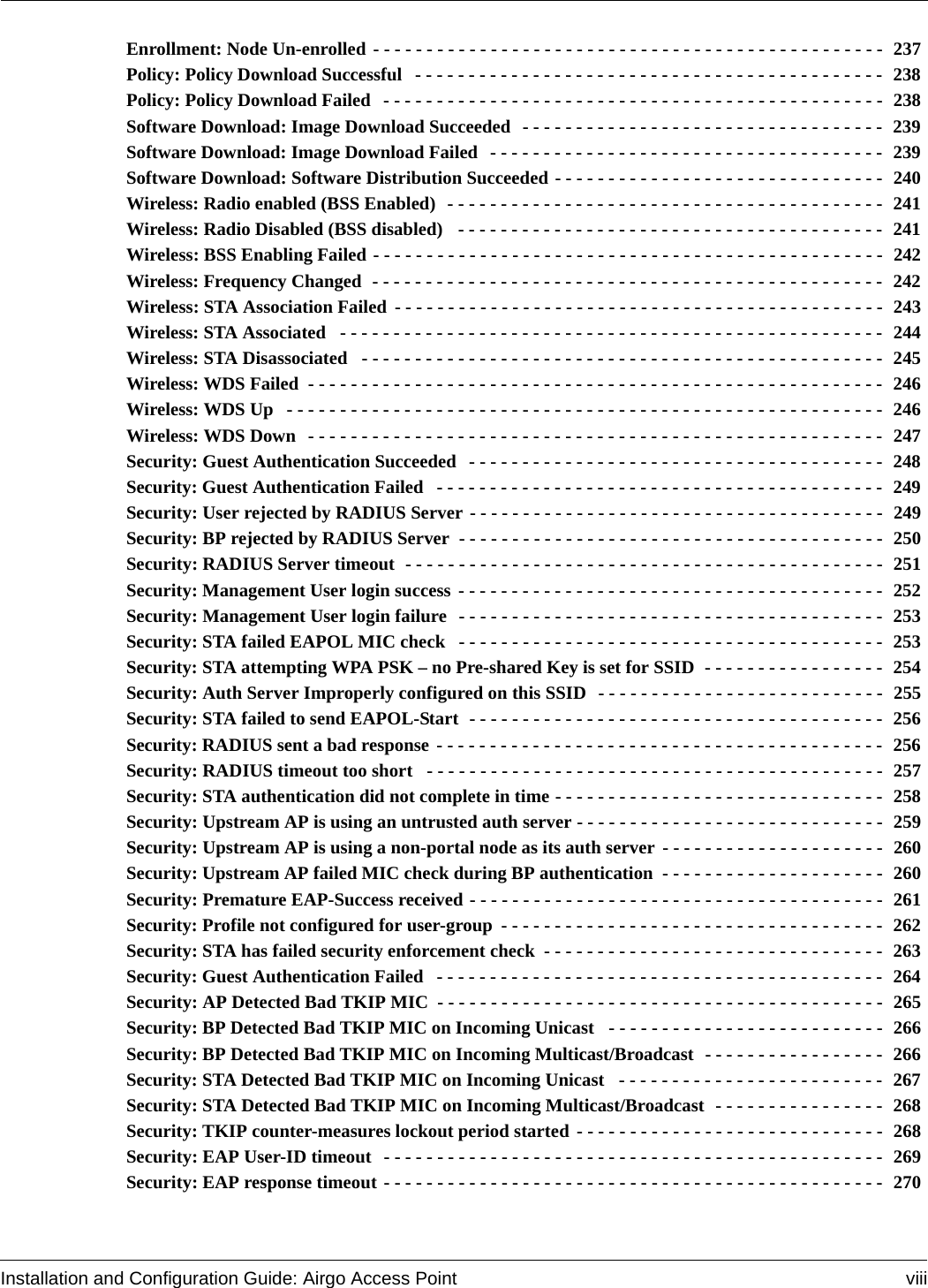 Installation and Configuration Guide: Airgo Access Point viiiEnrollment: Node Un-enrolled - - - - - - - - - - - - - - - - - - - - - - - - - - - - - - - - - - - - - - - - - - - - - - - -  237Policy: Policy Download Successful  - - - - - - - - - - - - - - - - - - - - - - - - - - - - - - - - - - - - - - - - - - - -  238Policy: Policy Download Failed  - - - - - - - - - - - - - - - - - - - - - - - - - - - - - - - - - - - - - - - - - - - - - - -  238Software Download: Image Download Succeeded  - - - - - - - - - - - - - - - - - - - - - - - - - - - - - - - - - -  239Software Download: Image Download Failed  - - - - - - - - - - - - - - - - - - - - - - - - - - - - - - - - - - - - -  239Software Download: Software Distribution Succeeded - - - - - - - - - - - - - - - - - - - - - - - - - - - - - - -  240Wireless: Radio enabled (BSS Enabled)  - - - - - - - - - - - - - - - - - - - - - - - - - - - - - - - - - - - - - - - - -  241Wireless: Radio Disabled (BSS disabled)  - - - - - - - - - - - - - - - - - - - - - - - - - - - - - - - - - - - - - - - -  241Wireless: BSS Enabling Failed - - - - - - - - - - - - - - - - - - - - - - - - - - - - - - - - - - - - - - - - - - - - - - - -  242Wireless: Frequency Changed  - - - - - - - - - - - - - - - - - - - - - - - - - - - - - - - - - - - - - - - - - - - - - - - -  242Wireless: STA Association Failed - - - - - - - - - - - - - - - - - - - - - - - - - - - - - - - - - - - - - - - - - - - - - -  243Wireless: STA Associated  - - - - - - - - - - - - - - - - - - - - - - - - - - - - - - - - - - - - - - - - - - - - - - - - - - -  244Wireless: STA Disassociated  - - - - - - - - - - - - - - - - - - - - - - - - - - - - - - - - - - - - - - - - - - - - - - - - -  245Wireless: WDS Failed - - - - - - - - - - - - - - - - - - - - - - - - - - - - - - - - - - - - - - - - - - - - - - - - - - - - - - 246Wireless: WDS Up  - - - - - - - - - - - - - - - - - - - - - - - - - - - - - - - - - - - - - - - - - - - - - - - - - - - - - - - - 246Wireless: WDS Down  - - - - - - - - - - - - - - - - - - - - - - - - - - - - - - - - - - - - - - - - - - - - - - - - - - - - - -  247Security: Guest Authentication Succeeded  - - - - - - - - - - - - - - - - - - - - - - - - - - - - - - - - - - - - - - -  248Security: Guest Authentication Failed  - - - - - - - - - - - - - - - - - - - - - - - - - - - - - - - - - - - - - - - - - -  249Security: User rejected by RADIUS Server - - - - - - - - - - - - - - - - - - - - - - - - - - - - - - - - - - - - - - -  249Security: BP rejected by RADIUS Server  - - - - - - - - - - - - - - - - - - - - - - - - - - - - - - - - - - - - - - - -  250Security: RADIUS Server timeout  - - - - - - - - - - - - - - - - - - - - - - - - - - - - - - - - - - - - - - - - - - - - -  251Security: Management User login success - - - - - - - - - - - - - - - - - - - - - - - - - - - - - - - - - - - - - - - -  252Security: Management User login failure  - - - - - - - - - - - - - - - - - - - - - - - - - - - - - - - - - - - - - - - -  253Security: STA failed EAPOL MIC check  - - - - - - - - - - - - - - - - - - - - - - - - - - - - - - - - - - - - - - - -  253Security: STA attempting WPA PSK – no Pre-shared Key is set for SSID  - - - - - - - - - - - - - - - - -  254Security: Auth Server Improperly configured on this SSID  - - - - - - - - - - - - - - - - - - - - - - - - - - -  255Security: STA failed to send EAPOL-Start  - - - - - - - - - - - - - - - - - - - - - - - - - - - - - - - - - - - - - - -  256Security: RADIUS sent a bad response - - - - - - - - - - - - - - - - - - - - - - - - - - - - - - - - - - - - - - - - - -  256Security: RADIUS timeout too short  - - - - - - - - - - - - - - - - - - - - - - - - - - - - - - - - - - - - - - - - - - -  257Security: STA authentication did not complete in time - - - - - - - - - - - - - - - - - - - - - - - - - - - - - - -  258Security: Upstream AP is using an untrusted auth server - - - - - - - - - - - - - - - - - - - - - - - - - - - - -  259Security: Upstream AP is using a non-portal node as its auth server - - - - - - - - - - - - - - - - - - - - -  260Security: Upstream AP failed MIC check during BP authentication - - - - - - - - - - - - - - - - - - - - -  260Security: Premature EAP-Success received - - - - - - - - - - - - - - - - - - - - - - - - - - - - - - - - - - - - - - -  261Security: Profile not configured for user-group - - - - - - - - - - - - - - - - - - - - - - - - - - - - - - - - - - - -  262Security: STA has failed security enforcement check - - - - - - - - - - - - - - - - - - - - - - - - - - - - - - - -  263Security: Guest Authentication Failed  - - - - - - - - - - - - - - - - - - - - - - - - - - - - - - - - - - - - - - - - - -  264Security: AP Detected Bad TKIP MIC - - - - - - - - - - - - - - - - - - - - - - - - - - - - - - - - - - - - - - - - - -  265Security: BP Detected Bad TKIP MIC on Incoming Unicast  - - - - - - - - - - - - - - - - - - - - - - - - - -  266Security: BP Detected Bad TKIP MIC on Incoming Multicast/Broadcast  - - - - - - - - - - - - - - - - -  266Security: STA Detected Bad TKIP MIC on Incoming Unicast  - - - - - - - - - - - - - - - - - - - - - - - - -  267Security: STA Detected Bad TKIP MIC on Incoming Multicast/Broadcast  - - - - - - - - - - - - - - - -  268Security: TKIP counter-measures lockout period started - - - - - - - - - - - - - - - - - - - - - - - - - - - - -  268Security: EAP User-ID timeout  - - - - - - - - - - - - - - - - - - - - - - - - - - - - - - - - - - - - - - - - - - - - - - -  269Security: EAP response timeout - - - - - - - - - - - - - - - - - - - - - - - - - - - - - - - - - - - - - - - - - - - - - - -  270