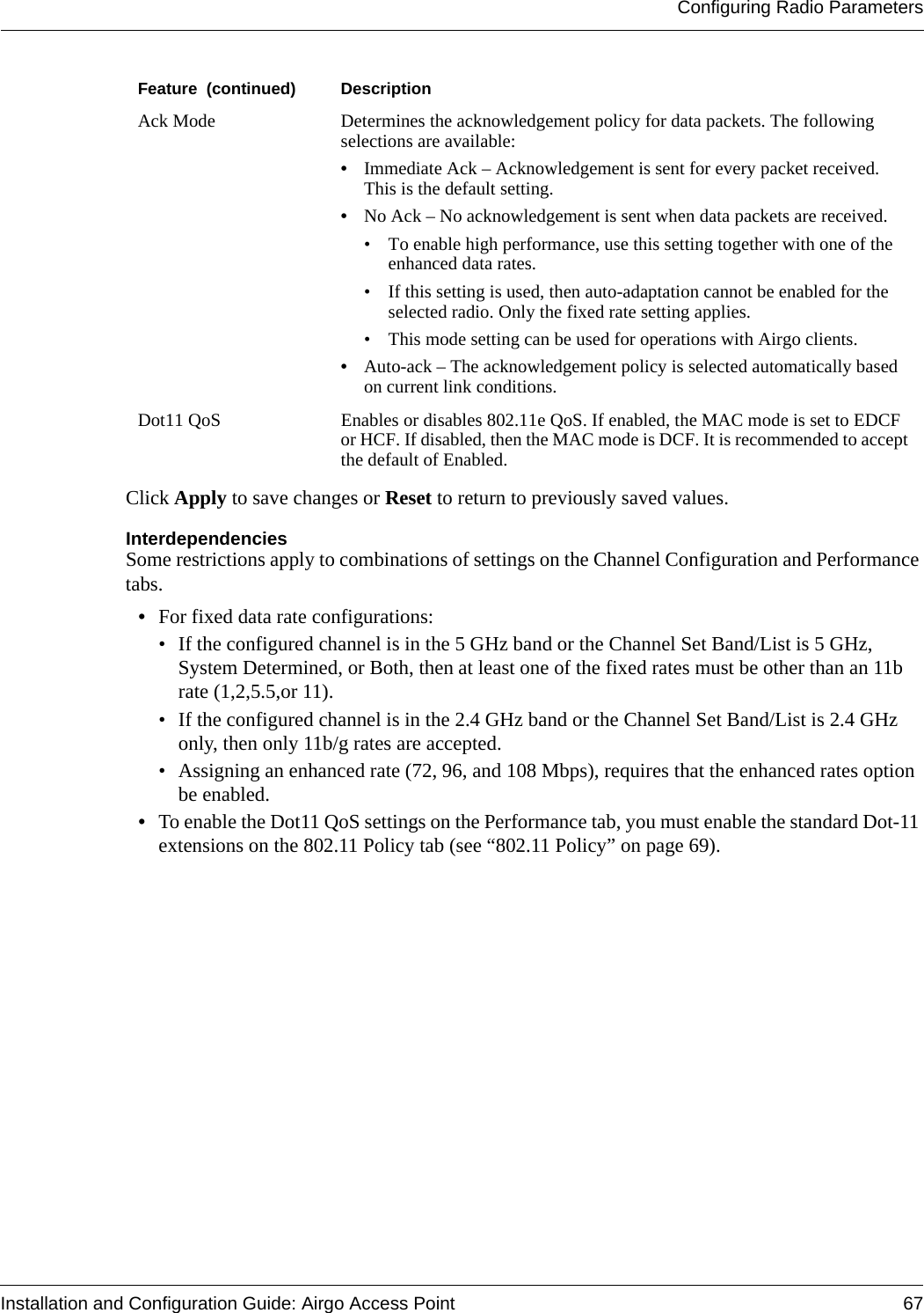 Configuring Radio ParametersInstallation and Configuration Guide: Airgo Access Point 67Click Apply to save changes or Reset to return to previously saved values.InterdependenciesSome restrictions apply to combinations of settings on the Channel Configuration and Performance tabs. •For fixed data rate configurations:• If the configured channel is in the 5 GHz band or the Channel Set Band/List is 5 GHz, System Determined, or Both, then at least one of the fixed rates must be other than an 11b rate (1,2,5.5,or 11).• If the configured channel is in the 2.4 GHz band or the Channel Set Band/List is 2.4 GHz only, then only 11b/g rates are accepted. • Assigning an enhanced rate (72, 96, and 108 Mbps), requires that the enhanced rates option be enabled. •To enable the Dot11 QoS settings on the Performance tab, you must enable the standard Dot-11 extensions on the 802.11 Policy tab (see “802.11 Policy” on page 69).Ack Mode Determines the acknowledgement policy for data packets. The following selections are available:•Immediate Ack – Acknowledgement is sent for every packet received. This is the default setting.•No Ack – No acknowledgement is sent when data packets are received. • To enable high performance, use this setting together with one of the enhanced data rates.• If this setting is used, then auto-adaptation cannot be enabled for the selected radio. Only the fixed rate setting applies.• This mode setting can be used for operations with Airgo clients.•Auto-ack – The acknowledgement policy is selected automatically based on current link conditions. Dot11 QoS Enables or disables 802.11e QoS. If enabled, the MAC mode is set to EDCF or HCF. If disabled, then the MAC mode is DCF. It is recommended to accept the default of Enabled.Feature  (continued) Description