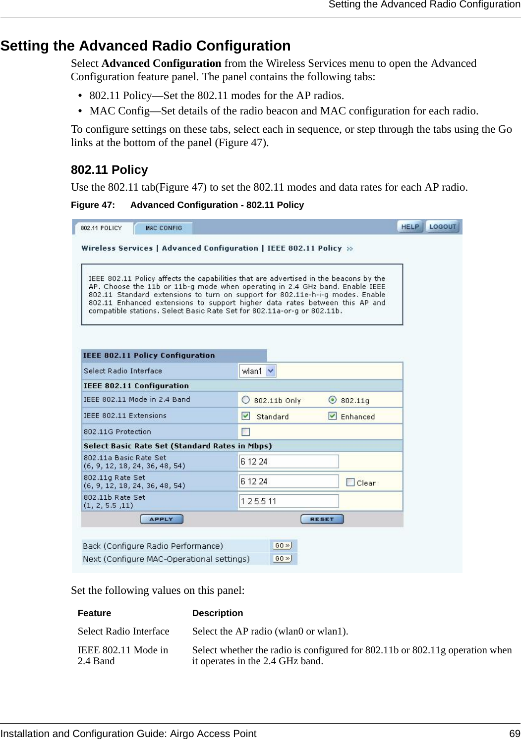 Setting the Advanced Radio ConfigurationInstallation and Configuration Guide: Airgo Access Point 69Setting the Advanced Radio ConfigurationSelect Advanced Configuration from the Wireless Services menu to open the Advanced Configuration feature panel. The panel contains the following tabs:•802.11 Policy—Set the 802.11 modes for the AP radios. •MAC Config—Set details of the radio beacon and MAC configuration for each radio.To configure settings on these tabs, select each in sequence, or step through the tabs using the Go links at the bottom of the panel (Figure 47).802.11 Policy Use the 802.11 tab(Figure 47) to set the 802.11 modes and data rates for each AP radio. Figure 47: Advanced Configuration - 802.11 PolicySet the following values on this panel:Feature DescriptionSelect Radio Interface Select the AP radio (wlan0 or wlan1).IEEE 802.11 Mode in 2.4 Band Select whether the radio is configured for 802.11b or 802.11g operation when it operates in the 2.4 GHz band. 