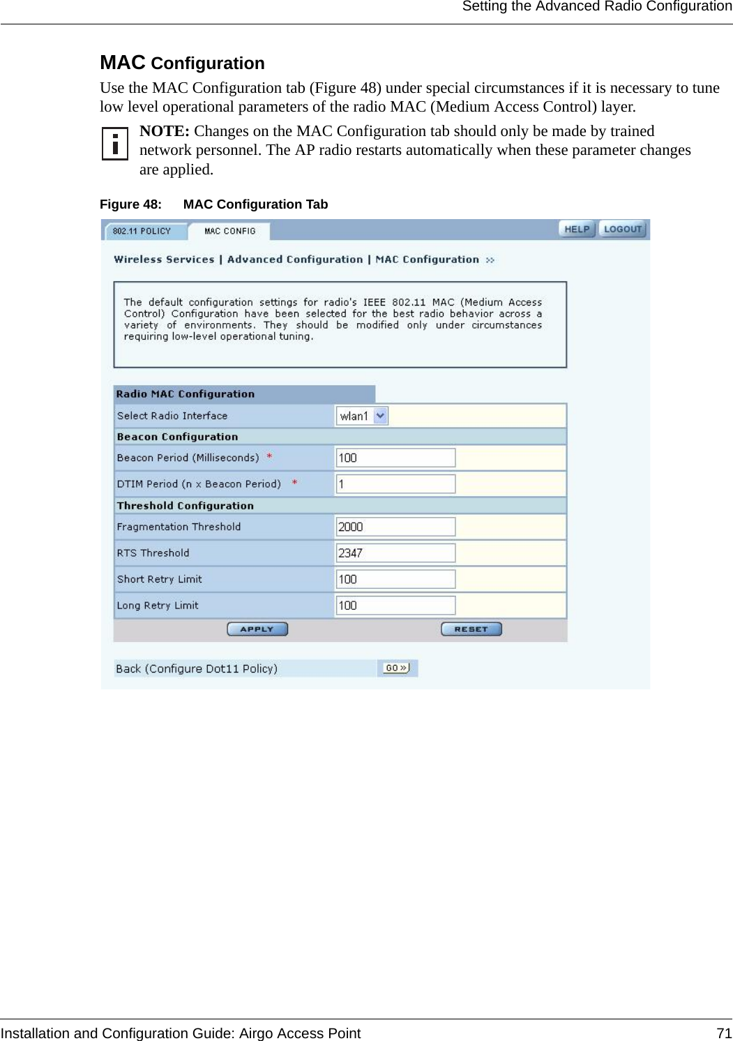 Setting the Advanced Radio ConfigurationInstallation and Configuration Guide: Airgo Access Point 71MAC Configuration Use the MAC Configuration tab (Figure 48) under special circumstances if it is necessary to tune low level operational parameters of the radio MAC (Medium Access Control) layer. Figure 48: MAC Configuration TabNOTE: Changes on the MAC Configuration tab should only be made by trained network personnel. The AP radio restarts automatically when these parameter changes are applied.