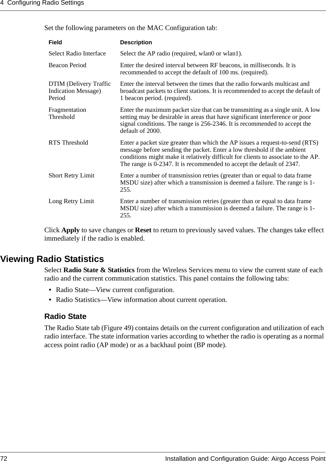 4 Configuring Radio Settings72 Installation and Configuration Guide: Airgo Access PointSet the following parameters on the MAC Configuration tab:Click Apply to save changes or Reset to return to previously saved values. The changes take effect immediately if the radio is enabled.Viewing Radio StatisticsSelect Radio State &amp; Statistics from the Wireless Services menu to view the current state of each radio and the current communication statistics. This panel contains the following tabs:•Radio State—View current configuration.•Radio Statistics—View information about current operation.Radio State The Radio State tab (Figure 49) contains details on the current configuration and utilization of each radio interface. The state information varies according to whether the radio is operating as a normal access point radio (AP mode) or as a backhaul point (BP mode).Field DescriptionSelect Radio Interface Select the AP radio (required, wlan0 or wlan1).Beacon Period Enter the desired interval between RF beacons, in milliseconds. It is recommended to accept the default of 100 ms. (required).DTIM (Delivery Traffic Indication Message) PeriodEnter the interval between the times that the radio forwards multicast and broadcast packets to client stations. It is recommended to accept the default of 1 beacon period. (required).Fragmentation Threshold Enter the maximum packet size that can be transmitting as a single unit. A low setting may be desirable in areas that have significant interference or poor signal conditions. The range is 256-2346. It is recommended to accept the default of 2000.RTS Threshold Enter a packet size greater than which the AP issues a request-to-send (RTS) message before sending the packet. Enter a low threshold if the ambient conditions might make it relatively difficult for clients to associate to the AP. The range is 0-2347. It is recommended to accept the default of 2347.Short Retry Limit Enter a number of transmission retries (greater than or equal to data frame MSDU size) after which a transmission is deemed a failure. The range is 1-255.Long Retry Limit Enter a number of transmission retries (greater than or equal to data frame MSDU size) after which a transmission is deemed a failure. The range is 1-255.