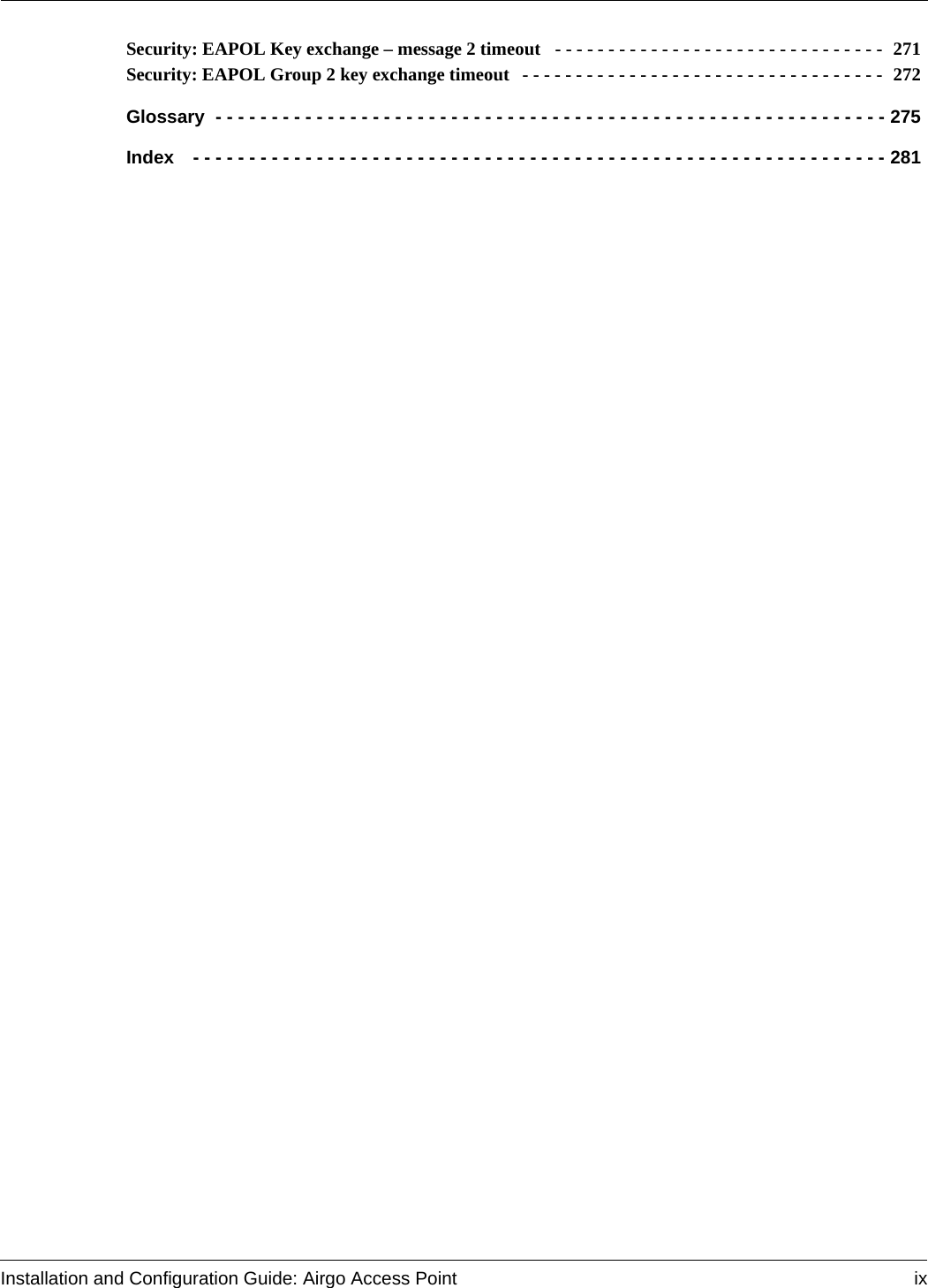 Installation and Configuration Guide: Airgo Access Point ixSecurity: EAPOL Key exchange – message 2 timeout  - - - - - - - - - - - - - - - - - - - - - - - - - - - - - - -  271Security: EAPOL Group 2 key exchange timeout  - - - - - - - - - - - - - - - - - - - - - - - - - - - - - - - - - -  272Glossary - - - - - - - - - - - - - - - - - - - - - - - - - - - - - - - - - - - - - - - - - - - - - - - - - - - - - - - - - - - - 275Index  - - - - - - - - - - - - - - - - - - - - - - - - - - - - - - - - - - - - - - - - - - - - - - - - - - - - - - - - - - - - - - 281