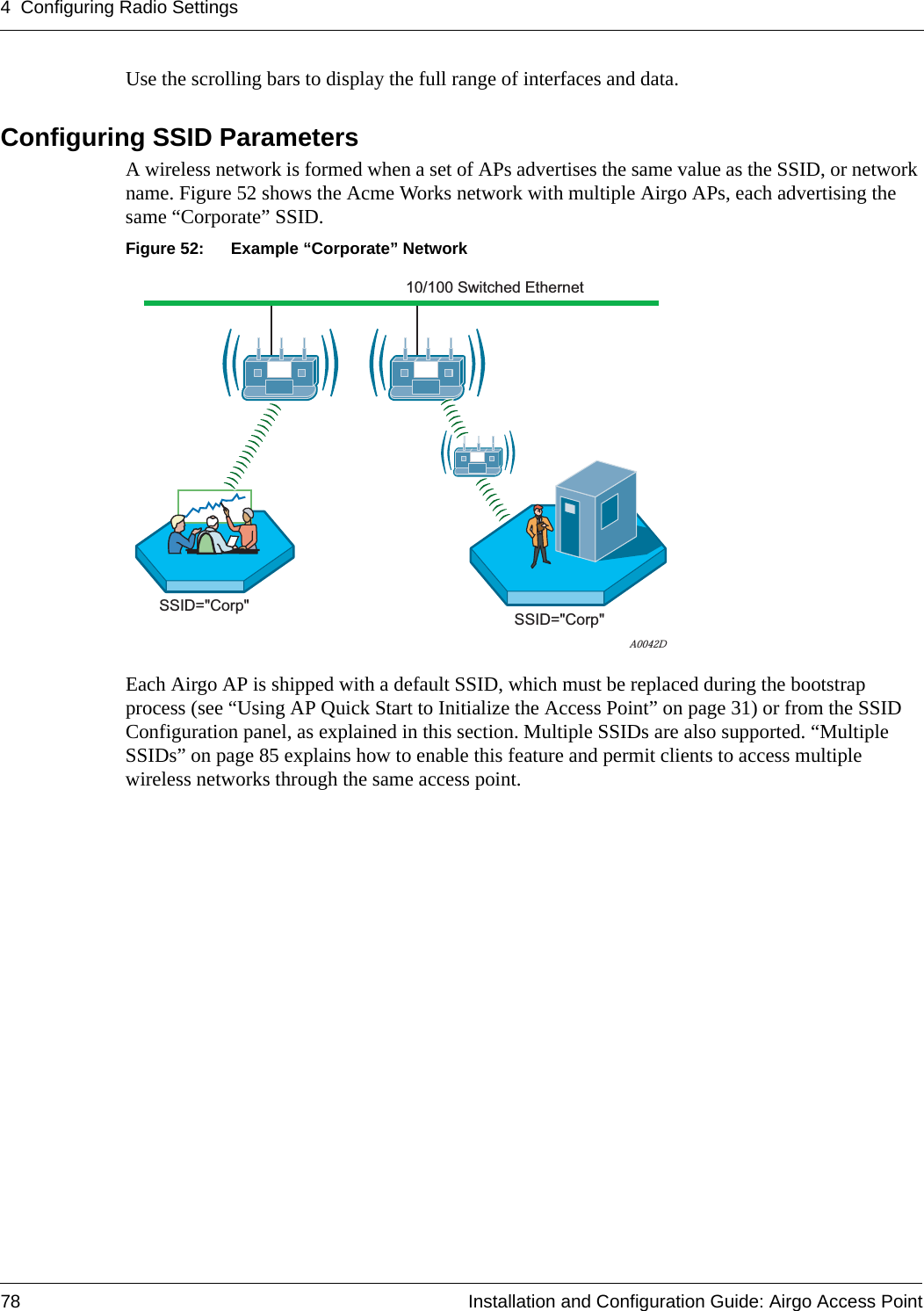 4 Configuring Radio Settings78 Installation and Configuration Guide: Airgo Access PointUse the scrolling bars to display the full range of interfaces and data.Configuring SSID ParametersA wireless network is formed when a set of APs advertises the same value as the SSID, or network name. Figure 52 shows the Acme Works network with multiple Airgo APs, each advertising the same “Corporate” SSID.Figure 52: Example “Corporate” NetworkEach Airgo AP is shipped with a default SSID, which must be replaced during the bootstrap process (see “Using AP Quick Start to Initialize the Access Point” on page 31) or from the SSID Configuration panel, as explained in this section. Multiple SSIDs are also supported. “Multiple SSIDs” on page 85 explains how to enable this feature and permit clients to access multiple wireless networks through the same access point.A0042DSSID=&quot;Corp&quot; SSID=&quot;Corp&quot;10/100 Switched Ethernet