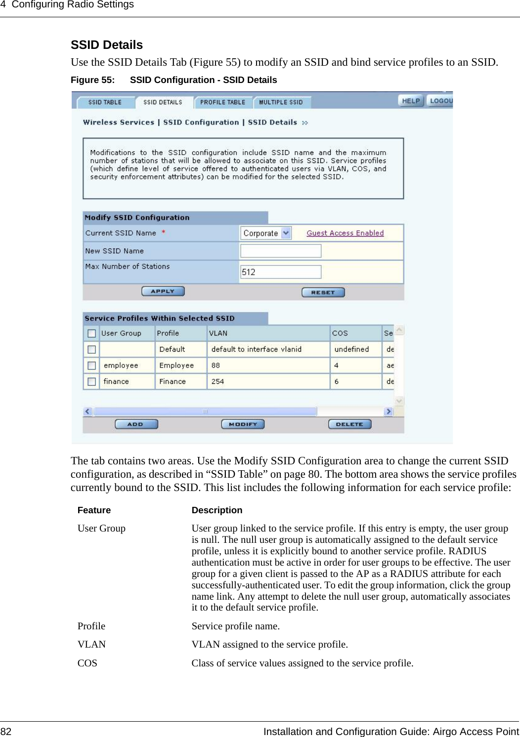 4 Configuring Radio Settings82 Installation and Configuration Guide: Airgo Access PointSSID Details Use the SSID Details Tab (Figure 55) to modify an SSID and bind service profiles to an SSID.Figure 55: SSID Configuration - SSID DetailsThe tab contains two areas. Use the Modify SSID Configuration area to change the current SSID configuration, as described in “SSID Table” on page 80. The bottom area shows the service profiles currently bound to the SSID. This list includes the following information for each service profile:Feature DescriptionUser Group User group linked to the service profile. If this entry is empty, the user group is null. The null user group is automatically assigned to the default service profile, unless it is explicitly bound to another service profile. RADIUS authentication must be active in order for user groups to be effective. The user group for a given client is passed to the AP as a RADIUS attribute for each successfully-authenticated user. To edit the group information, click the group name link. Any attempt to delete the null user group, automatically associates it to the default service profile.Profile Service profile name.VLAN VLAN assigned to the service profile.COS Class of service values assigned to the service profile.