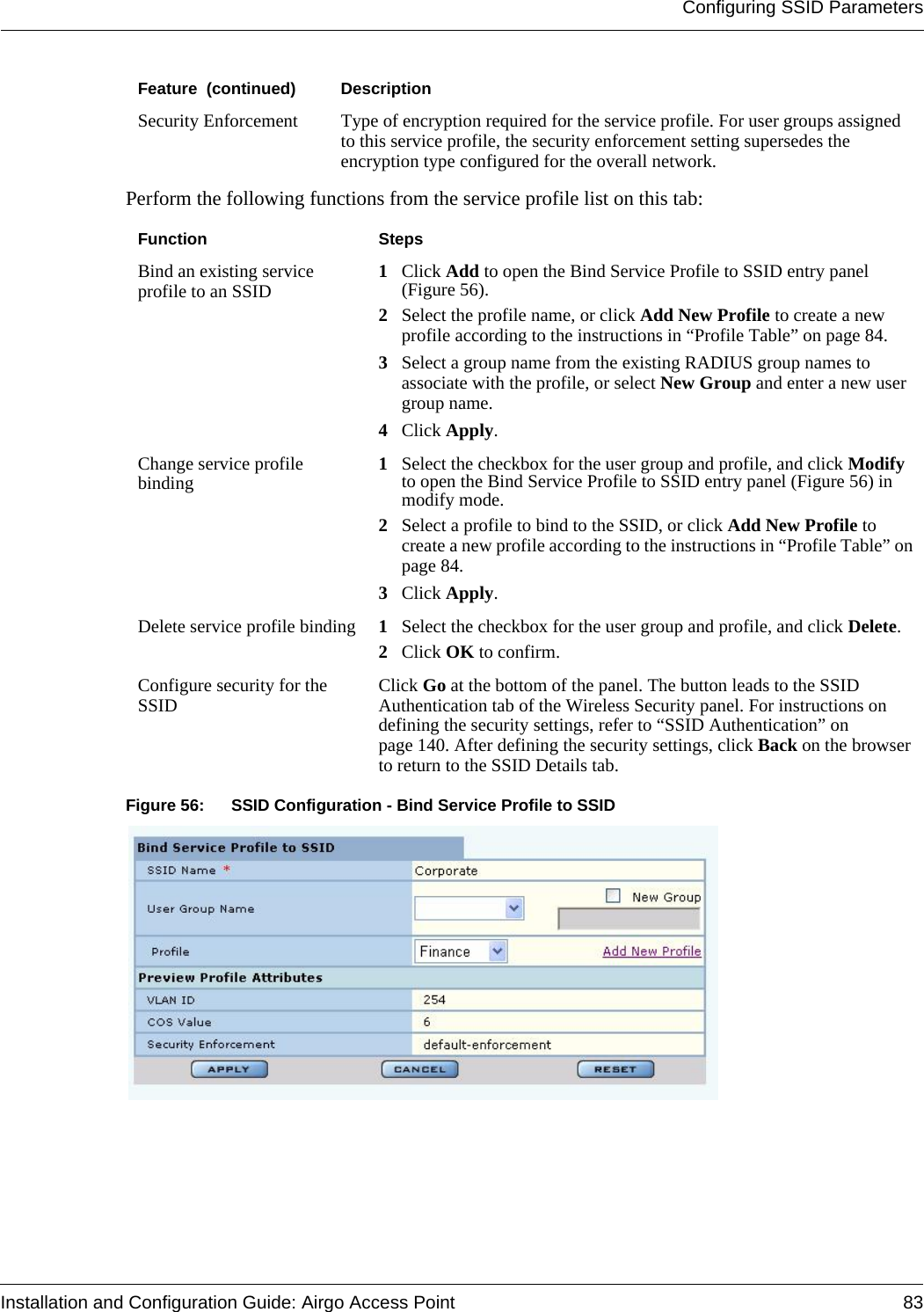 Configuring SSID ParametersInstallation and Configuration Guide: Airgo Access Point 83Perform the following functions from the service profile list on this tab:Figure 56: SSID Configuration - Bind Service Profile to SSIDSecurity Enforcement Type of encryption required for the service profile. For user groups assigned to this service profile, the security enforcement setting supersedes the encryption type configured for the overall network.Function StepsBind an existing service profile to an SSID 1Click Add to open the Bind Service Profile to SSID entry panel (Figure 56). 2Select the profile name, or click Add New Profile to create a new profile according to the instructions in “Profile Table” on page 84.3Select a group name from the existing RADIUS group names to associate with the profile, or select New Group and enter a new user group name.4Click Apply.Change service profile binding 1Select the checkbox for the user group and profile, and click Modify to open the Bind Service Profile to SSID entry panel (Figure 56) in modify mode.2Select a profile to bind to the SSID, or click Add New Profile to create a new profile according to the instructions in “Profile Table” on page 84.3Click Apply.Delete service profile binding 1Select the checkbox for the user group and profile, and click Delete.2Click OK to confirm.Configure security for the SSID Click Go at the bottom of the panel. The button leads to the SSID Authentication tab of the Wireless Security panel. For instructions on defining the security settings, refer to “SSID Authentication” on page 140. After defining the security settings, click Back on the browser to return to the SSID Details tab.Feature  (continued) Description