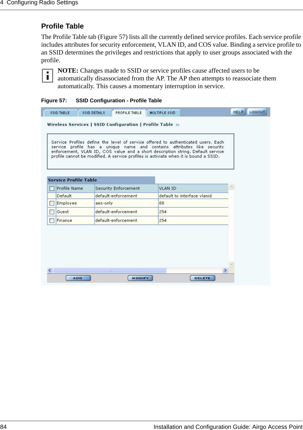 4 Configuring Radio Settings84 Installation and Configuration Guide: Airgo Access PointProfile Table The Profile Table tab (Figure 57) lists all the currently defined service profiles. Each service profile includes attributes for security enforcement, VLAN ID, and COS value. Binding a service profile to an SSID determines the privileges and restrictions that apply to user groups associated with the profile.Figure 57: SSID Configuration - Profile TableNOTE: Changes made to SSID or service profiles cause affected users to be automatically disassociated from the AP. The AP then attempts to reassociate them automatically. This causes a momentary interruption in service.