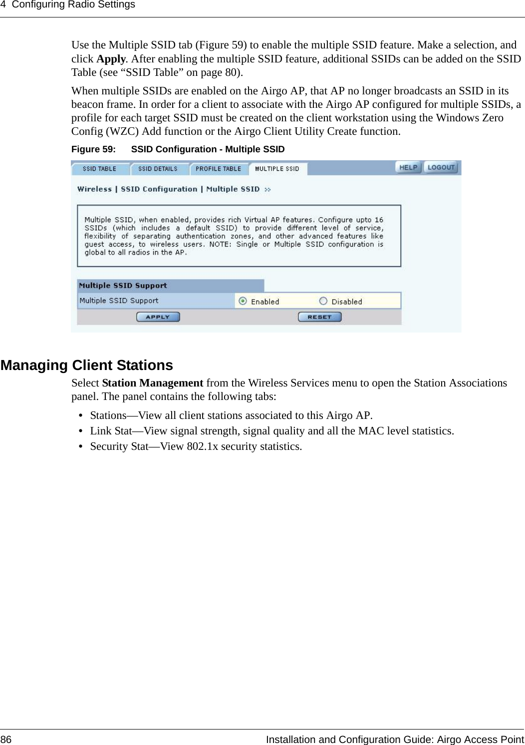 4 Configuring Radio Settings86 Installation and Configuration Guide: Airgo Access PointUse the Multiple SSID tab (Figure 59) to enable the multiple SSID feature. Make a selection, and click Apply. After enabling the multiple SSID feature, additional SSIDs can be added on the SSID Table (see “SSID Table” on page 80).When multiple SSIDs are enabled on the Airgo AP, that AP no longer broadcasts an SSID in its beacon frame. In order for a client to associate with the Airgo AP configured for multiple SSIDs, a profile for each target SSID must be created on the client workstation using the Windows Zero Config (WZC) Add function or the Airgo Client Utility Create function. Figure 59: SSID Configuration - Multiple SSIDManaging Client Stations Select Station Management from the Wireless Services menu to open the Station Associations panel. The panel contains the following tabs:•Stations—View all client stations associated to this Airgo AP.•Link Stat—View signal strength, signal quality and all the MAC level statistics.•Security Stat—View 802.1x security statistics.