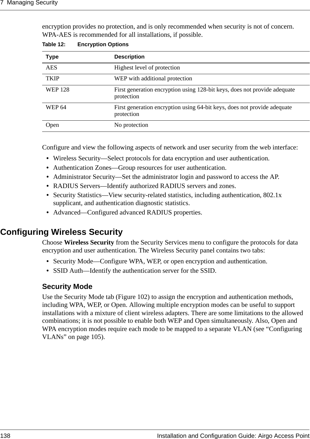 7 Managing Security138 Installation and Configuration Guide: Airgo Access Pointencryption provides no protection, and is only recommended when security is not of concern. WPA-AES is recommended for all installations, if possible.Configure and view the following aspects of network and user security from the web interface:•Wireless Security—Select protocols for data encryption and user authentication.•Authentication Zones—Group resources for user authentication.•Administrator Security—Set the administrator login and password to access the AP.•RADIUS Servers—Identify authorized RADIUS servers and zones.•Security Statistics—View security-related statistics, including authentication, 802.1x supplicant, and authentication diagnostic statistics.•Advanced—Configured advanced RADIUS properties.Configuring Wireless Security Choose Wireless Security from the Security Services menu to configure the protocols for data encryption and user authentication. The Wireless Security panel contains two tabs:•Security Mode—Configure WPA, WEP, or open encryption and authentication.•SSID Auth—Identify the authentication server for the SSID.Security Mode Use the Security Mode tab (Figure 102) to assign the encryption and authentication methods, including WPA, WEP, or Open. Allowing multiple encryption modes can be useful to support installations with a mixture of client wireless adapters. There are some limitations to the allowed combinations; it is not possible to enable both WEP and Open simultaneously. Also, Open and WPA encryption modes require each mode to be mapped to a separate VLAN (see “Configuring VLANs” on page 105).Table 12: Encryption OptionsType DescriptionAES Highest level of protectionTKIP WEP with additional protectionWEP 128 First generation encryption using 128-bit keys, does not provide adequate protectionWEP 64 First generation encryption using 64-bit keys, does not provide adequate protectionOpen No protection