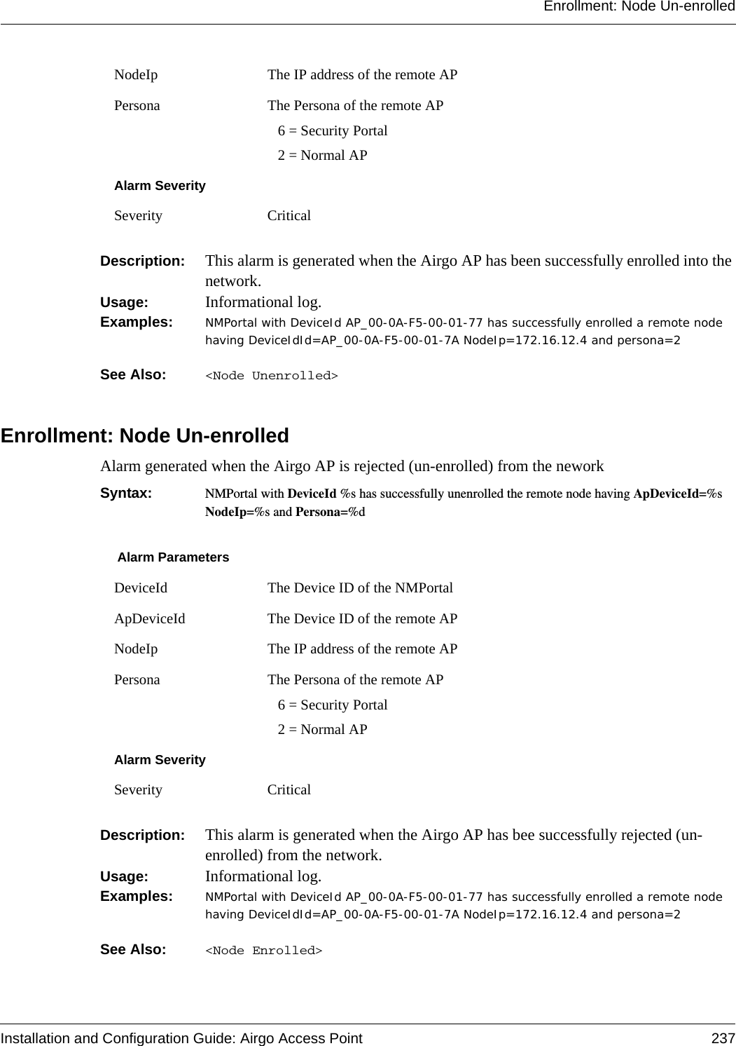 Enrollment: Node Un-enrolledInstallation and Configuration Guide: Airgo Access Point 237Description:  This alarm is generated when the Airgo AP has been successfully enrolled into the network.Usage:  Informational log.Examples: NMPortal with DeviceId AP_00-0A-F5-00-01-77 has successfully enrolled a remote node having DeviceIdId=AP_00-0A-F5-00-01-7A NodeIp=172.16.12.4 and persona=2See Also:  &lt;Node Unenrolled&gt;Enrollment: Node Un-enrolledAlarm generated when the Airgo AP is rejected (un-enrolled) from the neworkSyntax:  NMPortal with DeviceId %s has successfully unenrolled the remote node having ApDeviceId=%s NodeIp=%s and Persona=%dDescription:  This alarm is generated when the Airgo AP has bee successfully rejected (un-enrolled) from the network.Usage:  Informational log.Examples: NMPortal with DeviceId AP_00-0A-F5-00-01-77 has successfully enrolled a remote node having DeviceIdId=AP_00-0A-F5-00-01-7A NodeIp=172.16.12.4 and persona=2See Also:  &lt;Node Enrolled&gt;NodeIp The IP address of the remote APPersona The Persona of the remote AP  6 = Security Portal  2 = Normal APAlarm SeveritySeverity CriticalAlarm ParametersDeviceId The Device ID of the NMPortalApDeviceId The Device ID of the remote APNodeIp The IP address of the remote APPersona The Persona of the remote AP  6 = Security Portal  2 = Normal APAlarm SeveritySeverity Critical